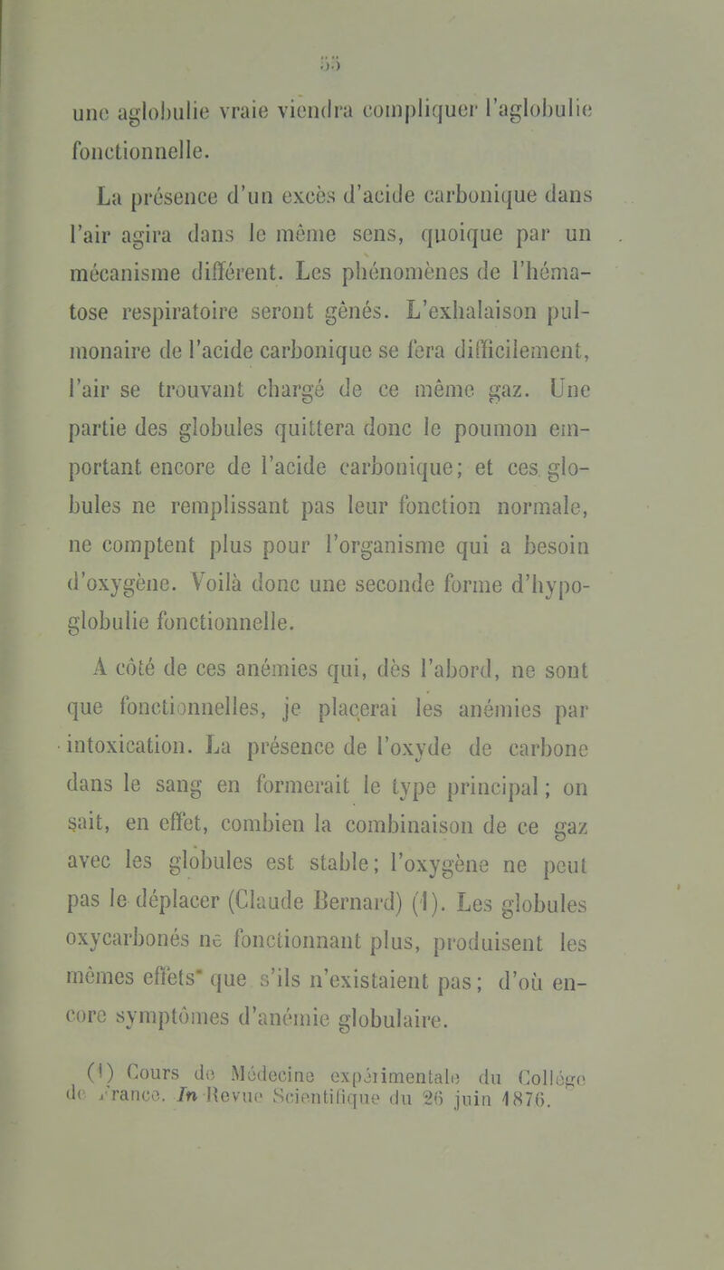 une agiobiilie vraie viendra compliquer l'aglobulie fonctionnelle. La présence d'un excès d'acide carbonique dans l'air agira dans le même sens, quoique par un mécanisme différent. Les phénomènes de l'héma- tose respiratoire seront gênés. L'exhalaison pul- monaire de l'acide carbonique se fera difficilement, l'air se trouvant chargé de ce même gaz. Une partie des globules quittera donc le poumon em- portant encore de l'acide carbonique; et ces glo- bules ne remplissant pas leur fonction normale, ne comptent plus pour l'organisme qui a besoin d'oxygène. Voilà donc une seconde forme d'hypo- globulie fonctionnelle. A côté de ces anémies qui, dès l'abord, ne sont que fonctionnelles, je placerai les anémies par intoxication. La présence de l'oxyde de carbone dans le sang en formerait le type principal ; on sait, en eiïet, combien la combinaison de ce gaz avec les globules est stable; l'oxygène ne peut pas le déplacer (Claude Bernard) (1). Les globules oxycarbonés ne fonctionnant plus, produisent les mêmes effets que s'ils n'existaient pas; d'où en- core symptômes d'anémie globulaire. (!) Cours do Mûdecine oxpiiimentalo du Collège de j'ranco. /n Hevuo Sciontilique du 21) juin 187(5.