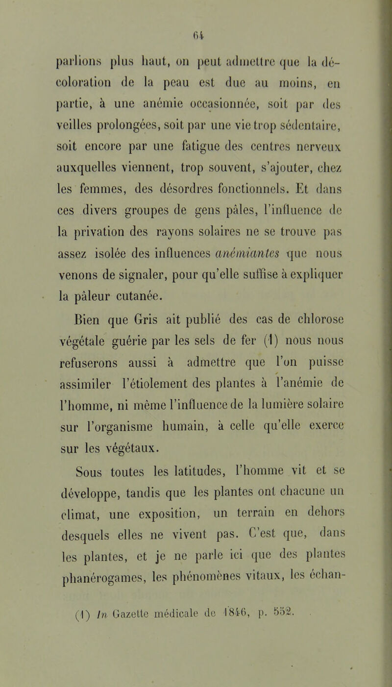 parlions plus haut, on peut adiuotlre (juc la dé- coloration de la peau est due au moins, en partie, à une anémie occasionnée, soit par des veilles prolongées, soit par une vie trop sédentaire, soit encore par une fatigue des centres nerveux auxquelles viennent, trop souvent, s'ajouter, chez les femmes, des désordres fonctionnels. Et dans ces divers groupes de gens pâles, l'influence de la privation des rayons solaires ne se trouve pas assez isolée des influences anémicuitcs que nous venons de signaler, pour qu'elle suffise à expliquer la pâleur cutanée. Bien que Gris ait publié des cas de chlorose végétale guérie par les sels de fer (1) nous nous refuserons aussi à admettre que l'on puisse assimiler l'étiolement des plantes à l'anémie de l'homme, ni même l'influence de la lumière solaire sur l'organisme humain, à celle qu'elle exerce sur les végétaux. Sous toutes les latitudes, l'homme vit et se développe, tandis que les plantes ont chacune un climat, une exposition, un terrain en dehors desquels elles ne vivent pas. C'est que, dans les plantes, et je ne parle ici que des plantes phanérogames, les phénomènes vitaux, les échan- (1) In Gazette médicale do tSi-O, p. 552.