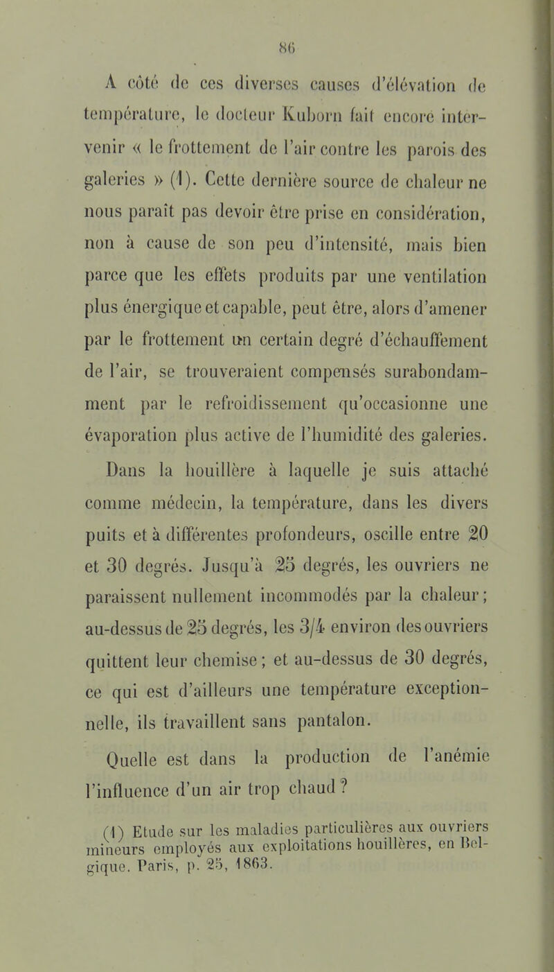 8() A côté (le CCS diverses causes d'élévation de température, le docleui' Kuborn fait encore inter- venir « le frottement de l'air contre les parois des galeries » (1). Cette dernière source de chaleur ne nous paraît pas devoir être prise en considération, non à cause de son peu d'intensité, mais bien parce que les effets produits par une ventilation plus énergique et capable, peut être, alors d'amener par le frottement un certain degré d'échauffement de l'air, se trouveraient compensés surabondam- ment par le refroidissement qu'occasionne une évaporation plus active de l'humidité des galeries. Dans la houillère à laquelle je suis attaché comme médecin, la température, dans les divers puits et à différentes profondeurs, oscille entre 20 et 30 degrés. Jusqu'à degrés, les ouvriers ne paraissent nullement incommodés par la chaleur; au-dessus de 25 degrés, les 3/4 environ des ouvriers quittent leur chemise ; et au-dessus de 30 degrés, ce qui est d'ailleurs une température exception- nelle, ils travaillent sans pantalon. Quelle est dans la production de l'anémie l'influence d'un air trop chaud? (1) Etade sur les maladies particulières aux ouvriers mineurs employés aux exploitations houillères, en Bel- gique. Paris, p. 25, 1863.