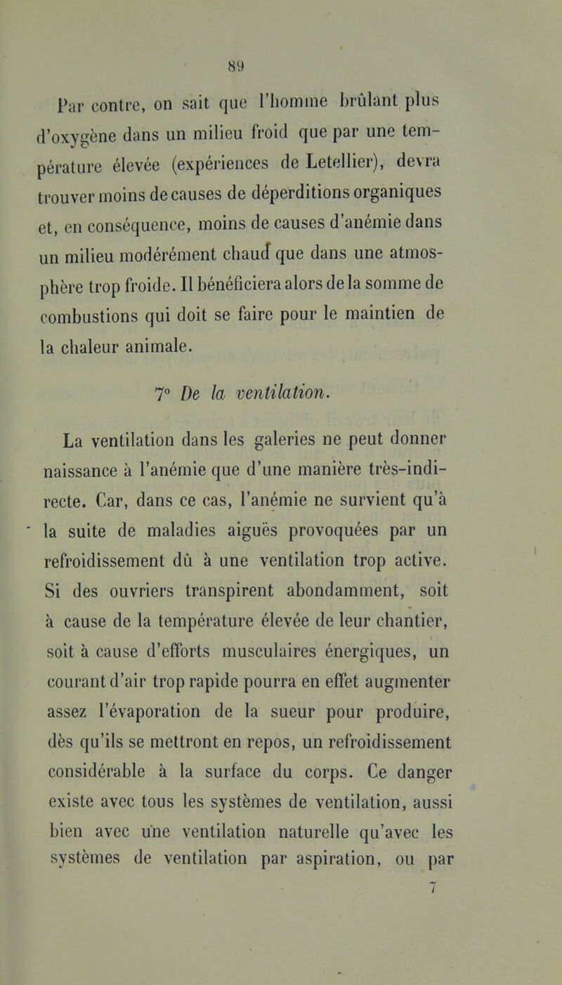 Par contre, on sait que riiomme brûlant plus d'oxygène dans un milieu froid que par une tem- pérature élevée (expériences de Letellier), devra trouver moins de causes de déperditions organiques et, en conséquence, moins de causes d'anémie dans un milieu modérément chaud que dans une atmos- phère trop froide. Il bénéficiera alors delà somme de combustions qui doit se faire pour le maintien de la chaleur animale. 7° De la ventilation. La ventilation dans les galeries ne peut donner naissance à l'anémie que d'une manière très-indi- recte. Car, dans ce cas, l'anémie ne survient qu'à la suite de maladies aiguës provoquées par un refroidissement dû à une ventilation trop active. Si des ouvriers transpirent abondamment, soit à cause de la température élevée de leur chantier, soit à cause d'efforts musculaires énergiques, un courant d'air trop rapide pourra en effet augmenter assez l'évaporation de la sueur pour produire, dès qu'ils se mettront en repos, un refroidissement considérable à la surface du corps. Ce danger existe avec tous les svstèmes de ventilation, aussi bien avec une ventilation naturelle qu'avec les systèmes de ventilation par aspiration, ou par