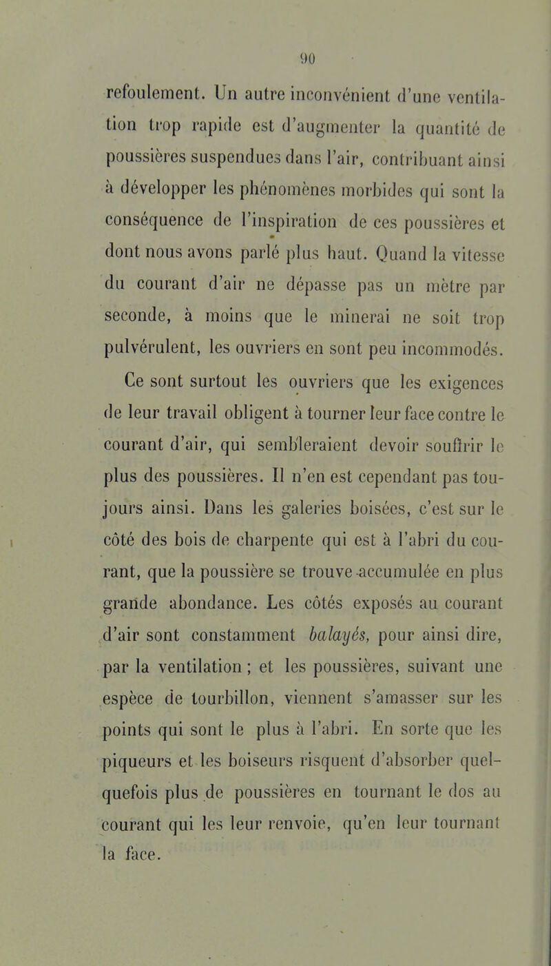 refoulement. Un autre inconvénient d'une ventila- tion trop rapide est d'augmenter la quantité de poussières suspendues dans l'air, contribuant ainsi à développer les phénomènes morbides qui sont la conséquence de l'inspiration de ces poussières et dont nous avons parlé plus haut. Quand la vitesse du courant d'air ne dépasse pas un mètre par seconde, à moins que le minerai ne soit trop pulvérulent, les ouvriers en sont peu incommodés. Ce sont surtout les ouvriers que les exigences de leur travail obligent à tourner leur face contre le courant d'air, qui sembleraient devoir soufîrir le plus des poussières. Il n'en est cependant pas tou- jours ainsi. Dans les galeries boisées, c'est sur le côté des bois de charpente qui est à l'abri du cou- rant, que la poussière se trouve-accumulée en plus grande abondance. Les côtés exposés au courant d'air sont constamment balayés, pour ainsi dire, par la ventilation; et les poussières, suivant une espèce de tourbillon, viennent s'amasser sur les points qui sont le plus à l'abri. En sorte que les piqueurs et les boiseurs risquent d'absorber quel- quefois plus de poussières en tournant le dos au courant qui les leur renvoie, qu'en leur tournant la fiice.