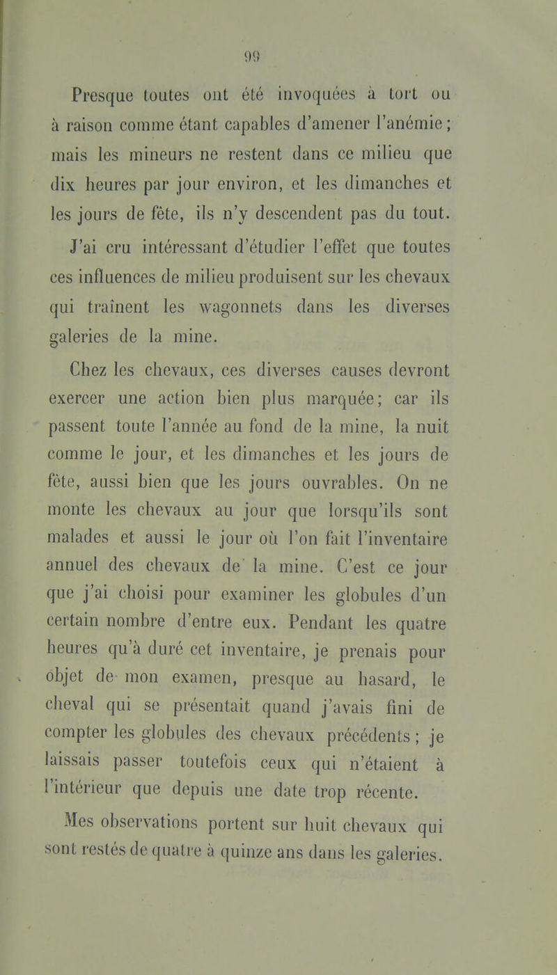 Presque toutes ont été invoquées à tort ou à raison comme étant capables d'amener l'anémie ; mais les mineurs ne restent clans ce milieu que dix heures par jour environ, et les dimanches et les jours de fête, ils n'y descendent pas du tout. J'ai cru intéressant d'étudier l'effet que toutes ces influences de milieu produisent sur les chevaux qui traînent les wagonnets dans les diverses galeries de la mine. Chez les chevaux, ces diverses causes devront exercer une action bien plus marquée; car ils passent toute l'année au fond de la mine, la nuit comme le jour, et les dimanches et les jours de fête, aussi bien que les jours ouvrables. On ne monte les chevaux au jour que lorsqu'ils sont malades et aussi le jour où l'on fait l'inventaire annuel des chevaux de la mine. C'est ce jour que j'ai choisi pour examiner les globules d'un certain nombre d'entre eux. Pendant les quatre heures qu'à duré cet inventaire, je prenais pour objet de mon examen, presque au hasard, le cheval qui se présentait quand j'avais fini de compter les globules des chevaux précédents ; je laissais passer toutefois ceux qui n'étaient à l'intérieur que depuis une date trop récente. Mes observations portent sur huit chevaux qui sont restés de quatre à quinze ans dans les galeries.