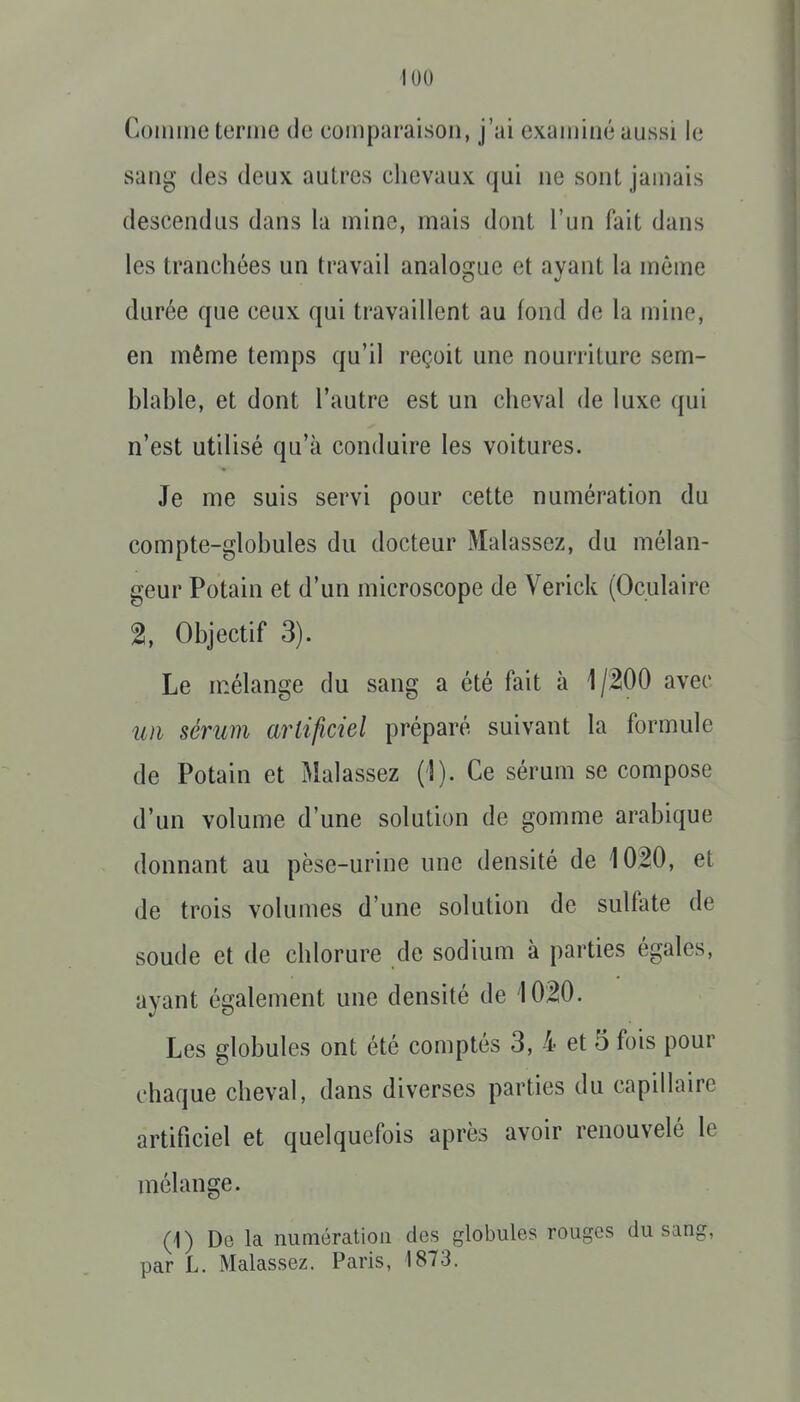 Coinine terme de comparaison, j'ai examiné aussi le sang des deux autres chevaux qui ne sont jamais descendus dans la mine, mais dont l'un fait dans les tranchées un travail analo2;ue et avant la même durée que ceux qui travaillent au fond de la mine, en même temps qu'il reçoit une nourriture sem- blahle, et dont l'autre est un cheval de luxe qui n'est utilisé qu'à conduire les voitures. Je me suis servi pour cette numération du compte-globules du docteur Malassez, du mélan- geur Potain et d'un microscope de Verick (Oculaire 2, Objectif 3). Le mélange du sang a été fait à 1 jWO avec un sérum artificiel préparé suivant la formule de Potain et Malassez (1). Ce sérum se compose d'un volume d'une solution de gomme arabique donnant au pèse-urine une densité de 1020, et de trois volumes d'une solution de sulfate de soude et de chlorure de sodium à parties égales, ayant également une densité de 1020. Les globules ont été comptés 3, 4 et 5 fois pour chaque cheval, dans diverses parties du capillaire artificiel et quelquefois après avoir renouvelé le mélange. (i) Do la numération des globules rouges du sang, par L. Malassez. Paris, 1873.