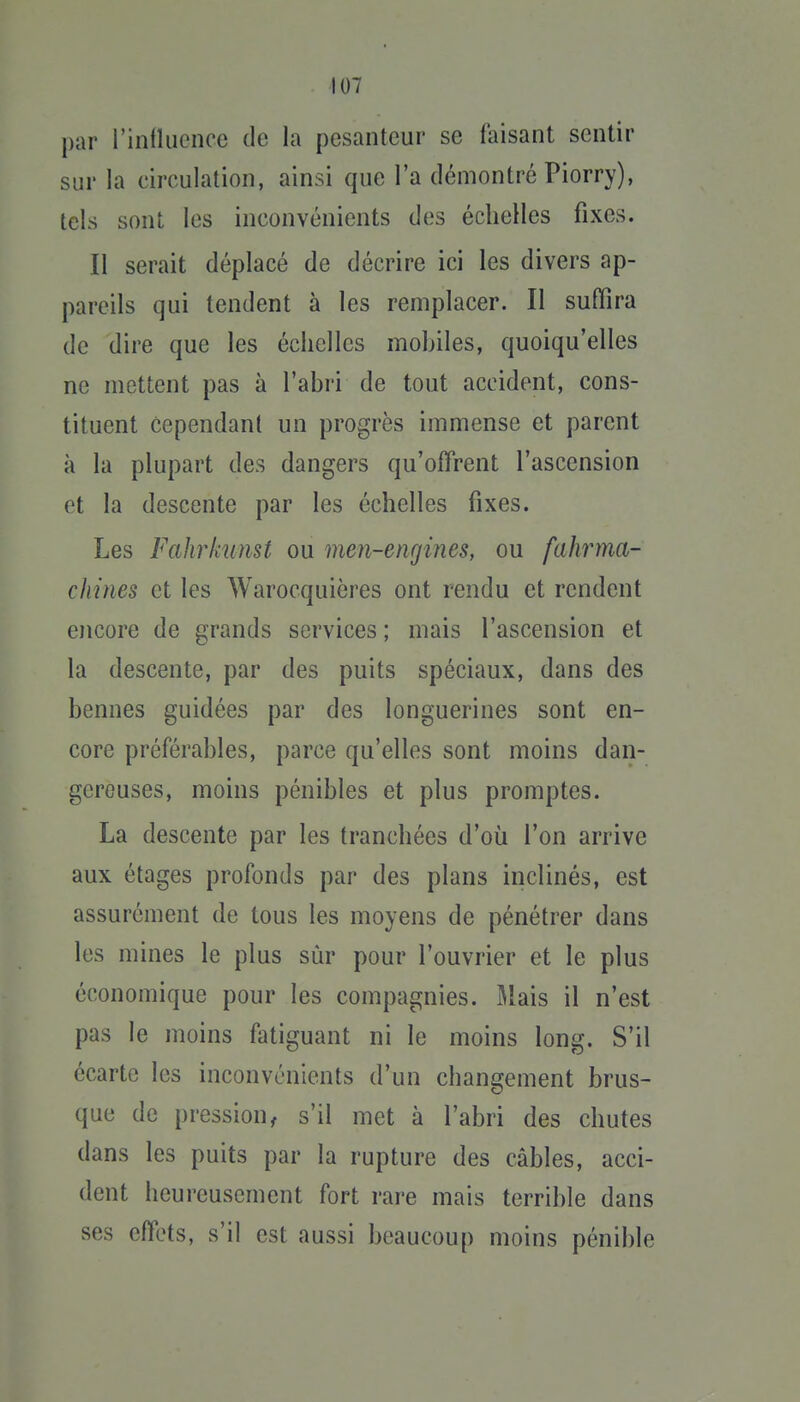 par rinlliionce de la pesanteur se faisant sentir sur la circulation, ainsi que l'a démontré Piorry), tels sont les inconvénients des échelles fixes. Il serait déplacé de décrire ici les divers ap- pareils qui tendent à les remplacer. II suffira de dire que les échelles mohiles, quoiqu'elles ne mettent pas à l'abi'i de tout accident, cons- tituent cependant un progrès immense et parent à la plupart des dangers qu'offrent l'ascension et la descente par les échelles fixes. Les Fahrimnst ou men-engines, ou fahrma- chines et les Warocquières ont rendu et rendent encore de grands services ; mais l'ascension et la descente, par des puits spéciaux, dans des bennes guidées par des longuerines sont en- core préférables, parce qu'elles sont moins dan- gereuses, moins pénibles et plus promptes. La descente par les tranchées d'où l'on arrive aux étages profonds par des plans inclinés, est assurément de tous les moyens de pénétrer dans les mines le plus sûr pour l'ouvrier et le plus économique pour les compagnies. Mais il n'est pas le moins fatiguant ni le moins long. S'il écarte les inconvénients d'un changement brus- que de pression^ s'il met à l'abri des chutes dans les puits par la rupture des câbles, acci- dent heureusement fort rare mais terrible dans ses effets, s'il est aussi beaucoup moins pénible