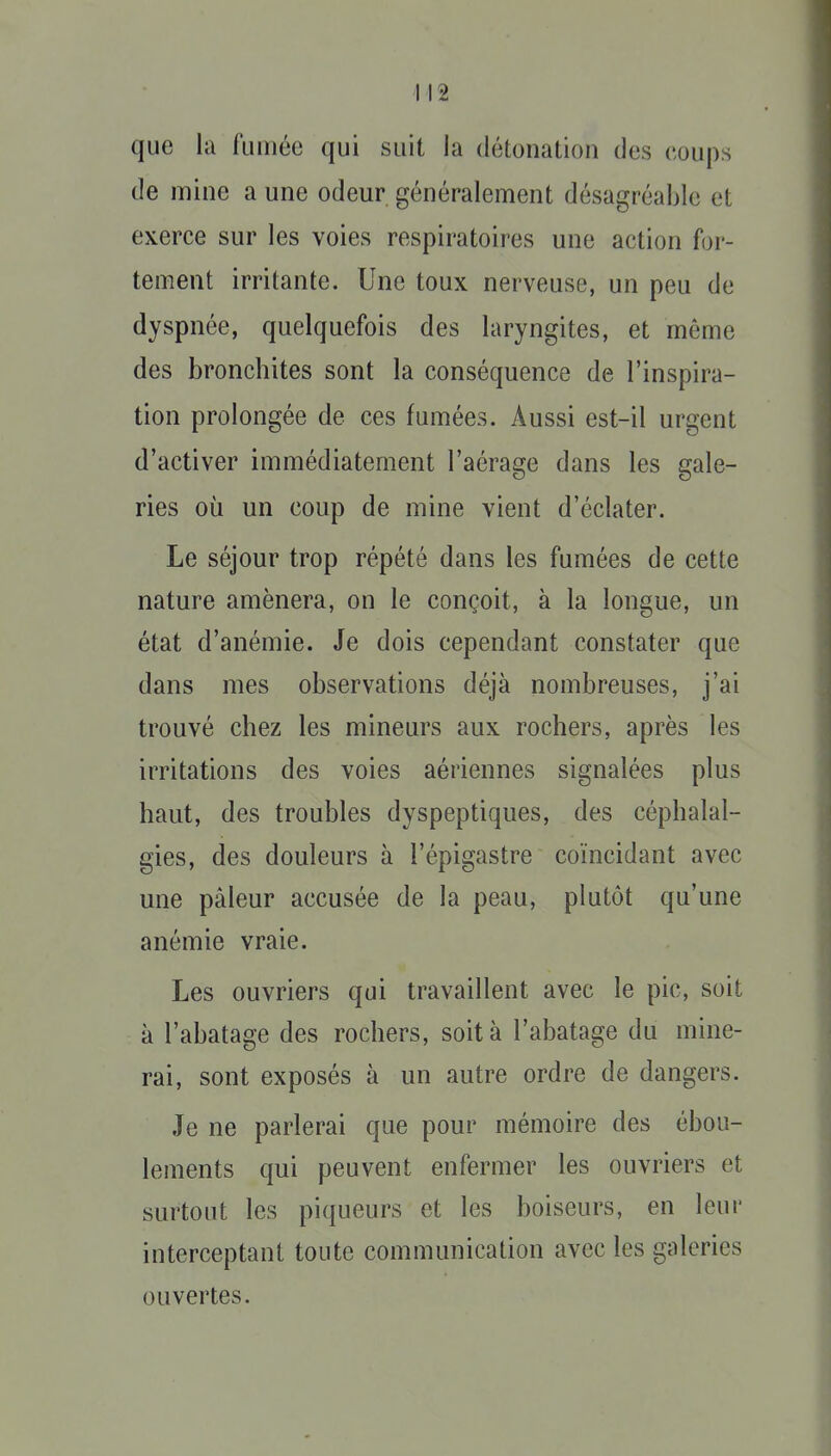 que la fumée qui suit la détonation des coups de mine a une odeur généralement désagréable et exerce sur les voies respiratoires une action for- tement irritante. Une toux nerveuse, un peu de dyspnée, quelquefois des laryngites, et même des bronchites sont la conséquence de l'inspira- tion prolongée de ces fumées. Aussi est-il urgent d'activer immédiatement l'aérage dans les gale- ries où un coup de mine vient d'éclater. Le séjour trop répété dans les fumées de cette nature amènera, on le conçoit, à la longue, un état d'anémie. Je dois cependant constater que dans mes observations déjà nombreuses, j'ai trouvé chez les mineurs aux rochers, après les irritations des voies aériennes signalées plus haut, des troubles dyspeptiques, des céphalal- gies, des douleurs à l'épigastre coïncidant avec une pâleur accusée de la peau, plutôt qu'une anémie vraie. Les ouvriers qui travaillent avec le pic, soit à l'abatage des rochers, soit à l'abatage du mine- rai, sont exposés à un autre ordre de dangers. Je ne parlerai que pour mémoire des ébou- lements qui peuvent enfermer les ouvriers et surtout les piqueurs et les boiseurs, en leur interceptant toute communication avec les galeries ouvertes.