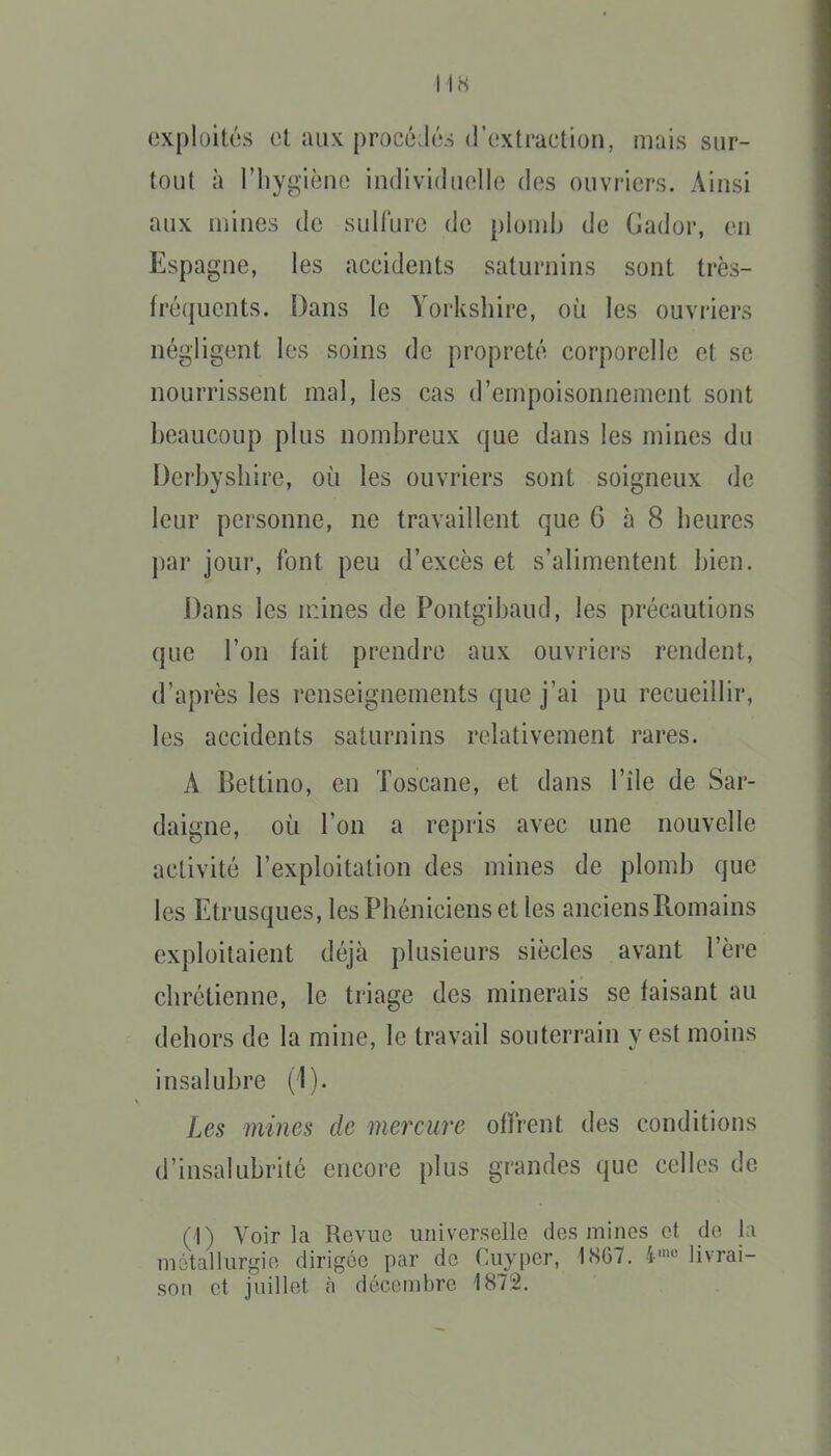 exploitas et aux procéJû-s (rextraction, mais sur- tout à l'hygièno individuelle des ouvriers. Ainsi aux mines de sulfure de plondj de Gador, en Espagne, les accidents saturnins sont très- fréquents. Dans le Yorkshire, où les ouvriers négligent les soins de propreté corporelle et se nourrissent mal, les cas d'empoisonnement sont beaucoup plus nombreux que dans les mines du Dcrbysbire, où les ouvriers sont soigneux de leur personne, ne travaillent que 6 à 8 beures })ar jour, font peu d'excès et s'alimentent bien. Dans les n:ines de Pontgibaud, les précautions que l'on fait prendre aux ouvriers rendent, d'après les renseignements que j'ai pu recueillir, les accidents saturnins relativement rares. A Bettino, en Toscane, et dans l'île de Sar- daigne, où l'on a repris avec une nouvelle activité l'exploitation des mines de plomb que les Etrusques, lesPbénicienset les anciens Romains exploitaient déjà plusieurs siècles avant l'ère cbrétienne, le triage des minerais se faisant au debors de la mine, le travail souterrain y est moins insalubre (1). Les mines de mercure offrent des conditions d'insalubrité encore plus grandes que celles de ('I) Voir la Revue universelle des mines et do l;i niûtallurgie dirigée par de Cuyper, 1S67. i»-' livrai- son et juillet à décembre 1872.