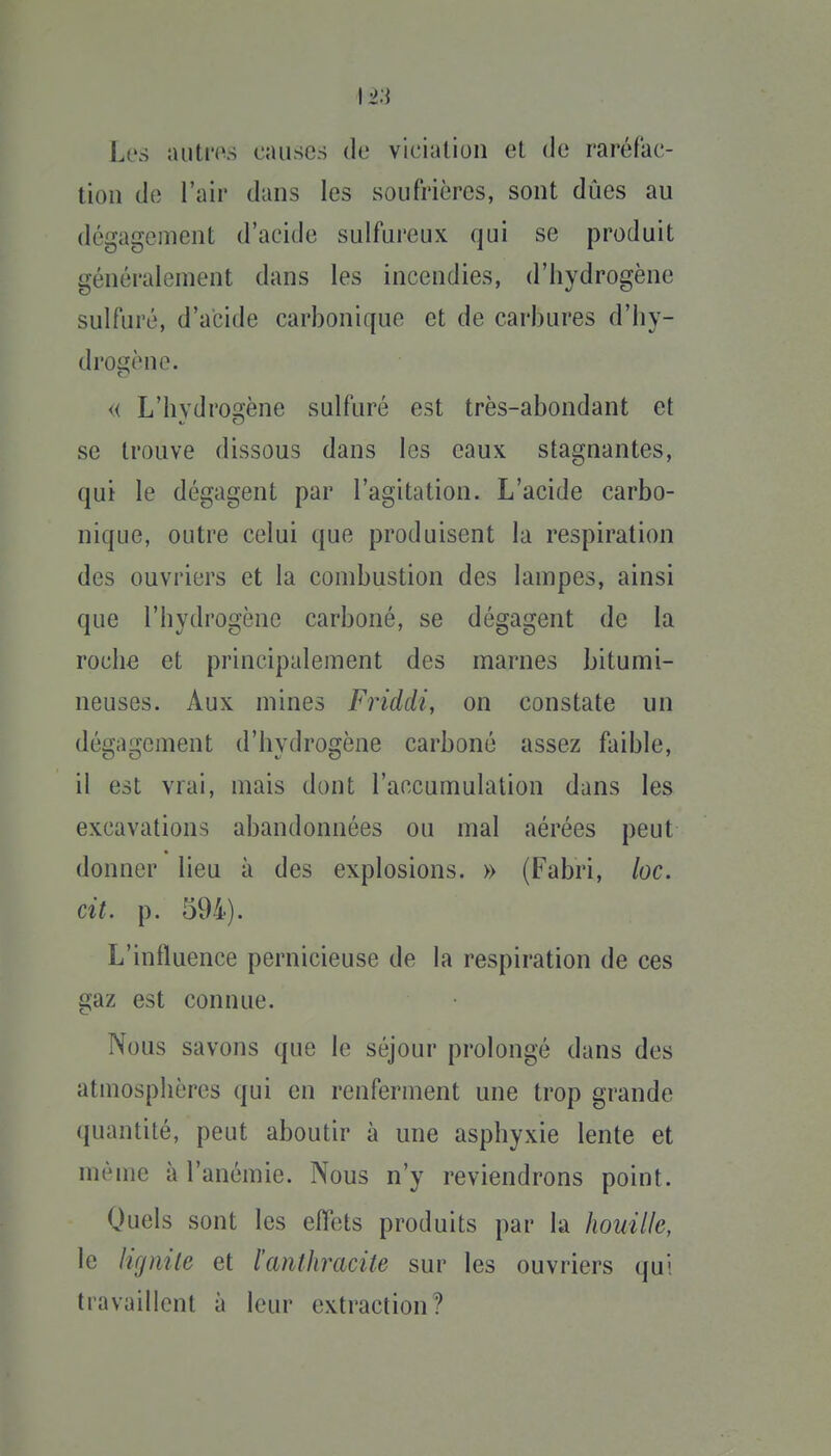 Los autms causes de viciation et de raréfac- tion de l'air dans les soufrières, sont dues au dégagement d'acide sulfureux qui se produit généralement dans les incendies, d'hydrogène sulfuré, d'acide carbonique et de carbures d'hy- dro£^ène. « L'hvdro2fène sulfuré est très-abondant et se trouve dissous dans les eaux stagnantes, qui le dégagent par l'agitation. L'acide carbo- nique, outre celui que produisent la respiration des ouvriers et la combustion des lampes, ainsi que l'hydrogène carboné, se dégagent de la roche et principalement des marnes bitumi- neuses. Aux mines Friddi, on constate un dégagement d'hydrogène carboné assez faible, il est vrai, mais dont l'accumulation dans les excavations abandonnées ou mal aérées peut donner lieu à des explosions. » (Fabri, loc. cit. p. 594). L'influence pernicieuse de la respiration de ces gaz est connue. Nous savons que le séjour prolongé dans des atmosphères qui en renferment une trop grande quantité, peut aboutir à une asphyxie lente et même à l'anémie. Nous n'y reviendrons point. Quels sont les effets produits par la houille, le lignite et l'anthracite sur les ouvriers qui travaillent à leur extraction?