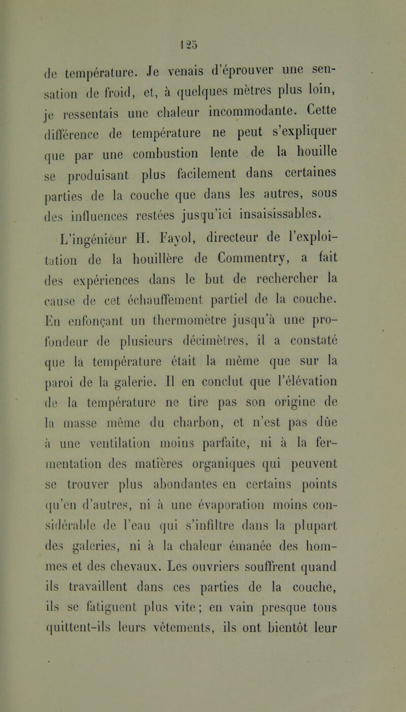 (le température. Je venais d'éprouver une sen- sation (le froid, et, à quelques mètres plus loin, je ressentais une chaleur incommodante. Cette différence de température ne peut s'expliquer que par une combustion lente de la houille se produisant plus facilement dans certaines parties de la couche que dans les autres, sous des influences restées jusqu'ici insaisissables. L'ingénieur H. Fayol, directeur de l'exploi- tation de la houillère de Commentry, a fait des expériences dans le but de rechercher la cause de cet échauffement partiel de la couche. En enfonçant un thermomètre jusqu'à une pro- fondeur de plusieurs décimètres, il a constaté que la température était la même que sur la paroi de la galerie. Il en conclut que l'élévation (le la température ne tire pas son origine de la masse même du charbon, et n'est pas due à une ventilation moins parfaite, ni à la fer- mentation des matières organiques qui peuvent se trouver plus abondantes en certains points (ju'en d'autres, ni à une évaporation moins con- sidérable de l'eau qui s'infiltre dans la plupart des gahîries, ni à la chaleur émanée des hom- mes et des chevaux. Les ouvriers souffrent quand ils travaillent dans ces parties de la couche, ils se fatiguent plus vite ; en vain presque tous (|uittent-ils leurs vêtements, ils ont bientôt leur