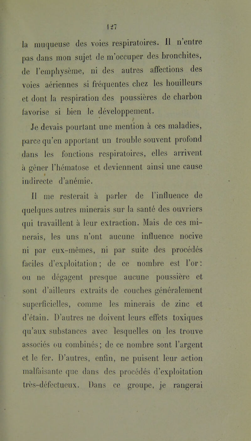 la nuiqueusc des voies respiratoires. 11 n'entre pas dans mon sujet de m'occuper des bronchites, de l'emphysème, ni des autres affections des voies aériennes si fréquentes chez les houilleurs et dont la respiration des poussières de charbon favorise si bien le développement. Je devais pourtant une mention à ces maladies, parce qu'en apportant un trouble souvent profond dans les fonctions respiratoires, elles arrivent à crèner l'hématose et deviennent ainsi une cause o I indirecte d'anémie. 11 me resterait à parler de l'influence de quelques autres minerais sur la santé des ouvriers qui travaillent à leur extraction. Mais de ces mi- nerais, les uns n'ont aucune influence nocive ni par eux-mêmes, ni par suite des procédés faciles d'exploitation ; de ce nombre est l'or : ou ne dégagent presque aucune poussière et sont d'ailleurs extraits de couches généralement superficielles, comme les minerais de zinc et d'étain. D'autres ne doivent leurs effets toxiques qu'aux substances avec lesquelles on les trouve associés ou combinés ; de ce nombre sont l'argent et le fer. D'autres, enfin, ne puisent leur action malfaisante que dans des procédés d'exploitation très-défectueux. Dans ce groupe, je rangerai