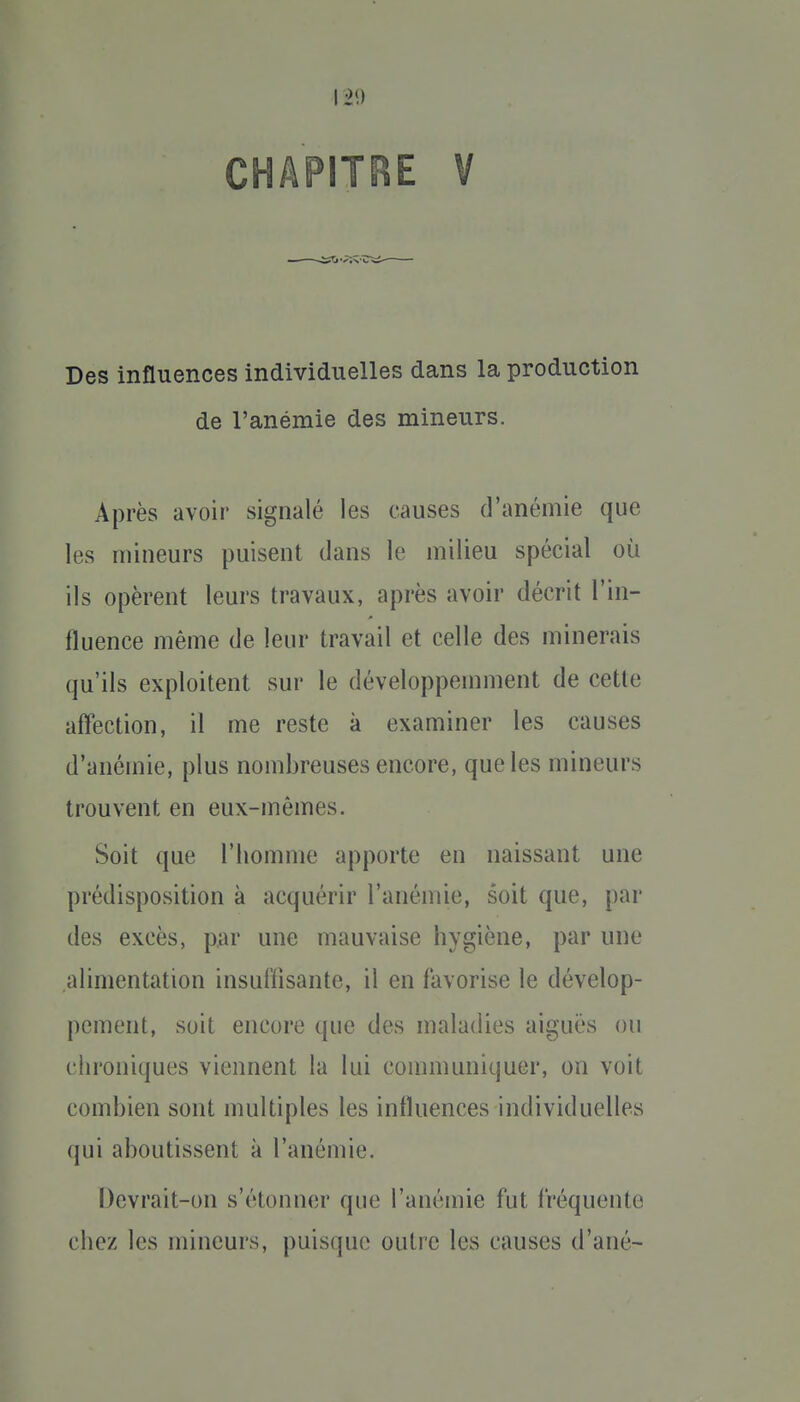 12*) CHAPITRE V Des influences individuelles dans la production de l'anémie des mineurs. Après avoir signalé les causes d'anémie que les mineurs puisent dans le milieu spécial où ils opèrent leurs travaux, après avoir décrit l'in- fluence même de leur travail et celle des minerais qu'ils exploitent sur le développeunnent de cette affection, il me reste à examiner les causes d'anémie, plus nombreuses encore, que les mineurs trouvent en eux-mêmes. Soit que l'homme apporte en naissant une prédisposition à acquérir l'anémie, soit que, par des excès, par une mauvaise hygiène, par une alimentation insulïisante, il en favorise le dévelop- pement, soit encore que des maladies aiguës ou clu'oniques viennent la lui connuuniquer, on voit combien sont multiples les influences individuelles qui aboutissent à l'anémie. Devrait-on s'étonner que l'anémie fut fréquente chez les mineurs, puisque outre les causes d'ané-