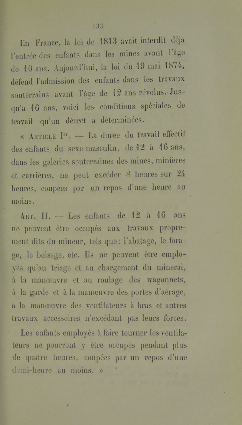 I :{;{ En France, la loi de 1813 avait interdit d(\ià l'entrée des en^ints dans les mines avant l'âge de 10 ans. Anjourd'hui, la loi du 19 mai 1874, défend l'admission des enfants dans les travaux souterrains avant lage de 1 ^ ans révolus. Jus- qu'à 16 ans, voici les- conditions spéciales de travail qu'un décret a déterminées. « Article P'. — La durée du travail effectif des enfants du sexe masculin, de 12 à 16 ans, dans les galeries souterraines des mines, minières et carrières, ne peut excéder 8 heures sur 24 heures, coupées par un repos d'une heure au moins. Art. il — Les enfants de 12 à 16 ans ne peuvent être occupés aux travaux propre- ment dits du mineur, tels que: l'ahatage, le fora- ge, le boisage, etc. Ils ne peuvent être emplo- yés qu'au triage et au chargement du minerai, à la manœuvre et au roulage des wagonnets, à la garde et à la manœuvre des portes d'aérage, à la manœuvre des ventilateurs à bras et autres travaux accessoires n'excédant pas leurs forces. Les enfants employés à faire tourner les ventila- teurs ne pourront y être occupés pendant plus de (juatre heures, coupées par un repos d'une (1 ^>;ni-heure au moins. »