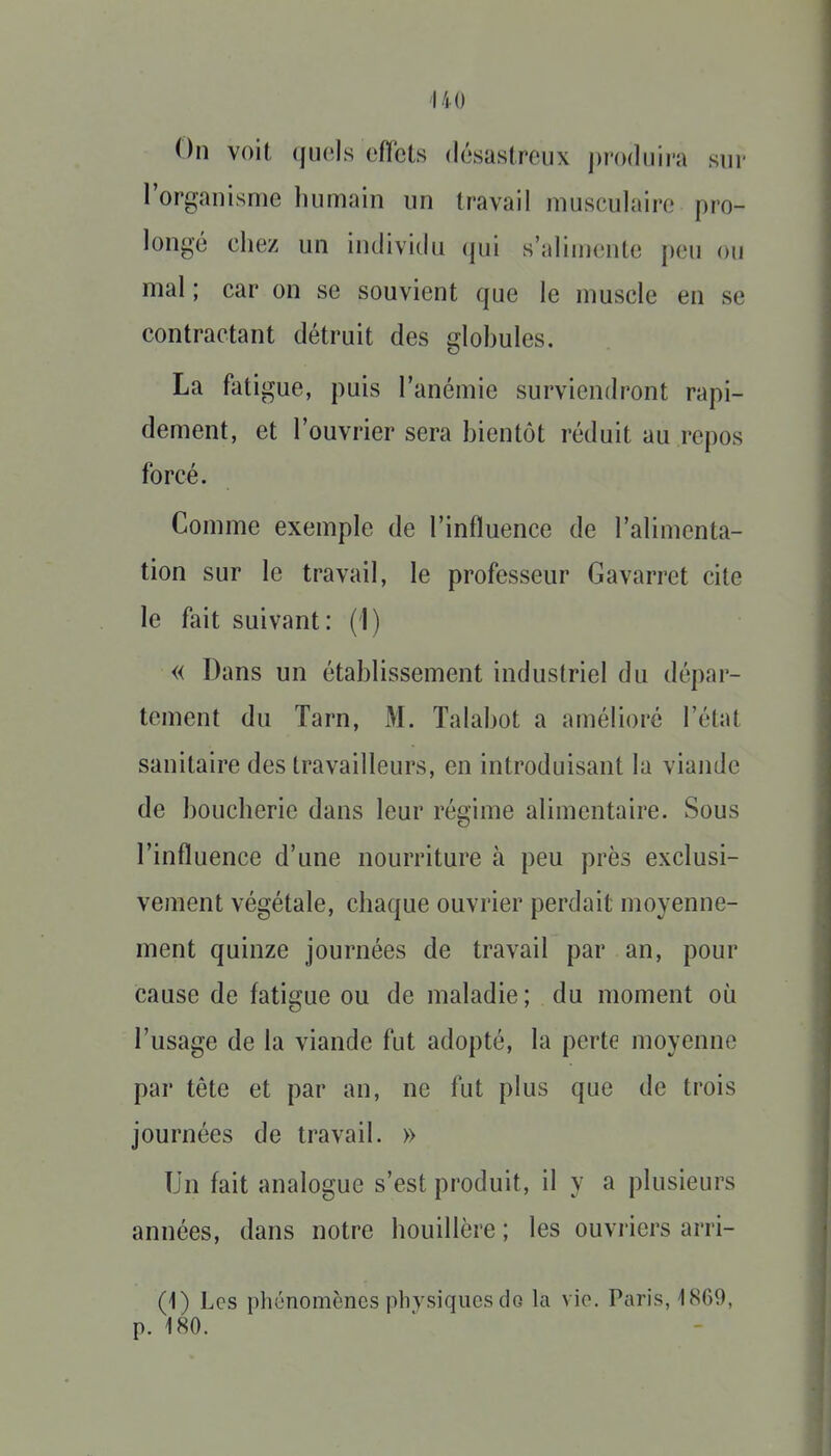 On voit (juels cfïcts désastreux j)r()(luii'a sur l'organisme humain un travail musculaire pro- longé chez un individu (jui s'alinienle peu ou mal ; car on se souvient que le muscle en se contractant détruit des glohules. La fatigue, puis l'anémie surviendront rapi- dement, et l'ouvrier sera hientôt réduit au repos forcé. Comme exemple de l'influence de l'alimenta- tion sur le travail, le professeur Gavarret cite le fait suivant: (1) « Dans un établissement industriel du dépar- tement du Tarn, M. Talabot a ainélioré l'état sanitaire des travailleurs, en introduisant la viande de boucherie dans leur régime alimentaire. Sous l'influence d'une nourriture à peu près exclusi- vement végétale, chaque ouvrier perdait moyenne- ment quinze journées de travail par an, pour cause de fatigue ou de maladie; du moment où l'usage de la viande fut adopté, la perte moyenne par tête et par an, ne fut plus que de trois journées de travail. » Un fait analogue s'est produit, il y a plusieurs années, dans notre houillère ; les ouvriers arri- (i) Les phénomènes physiques do la vie. Paris, 1869, p. 180.