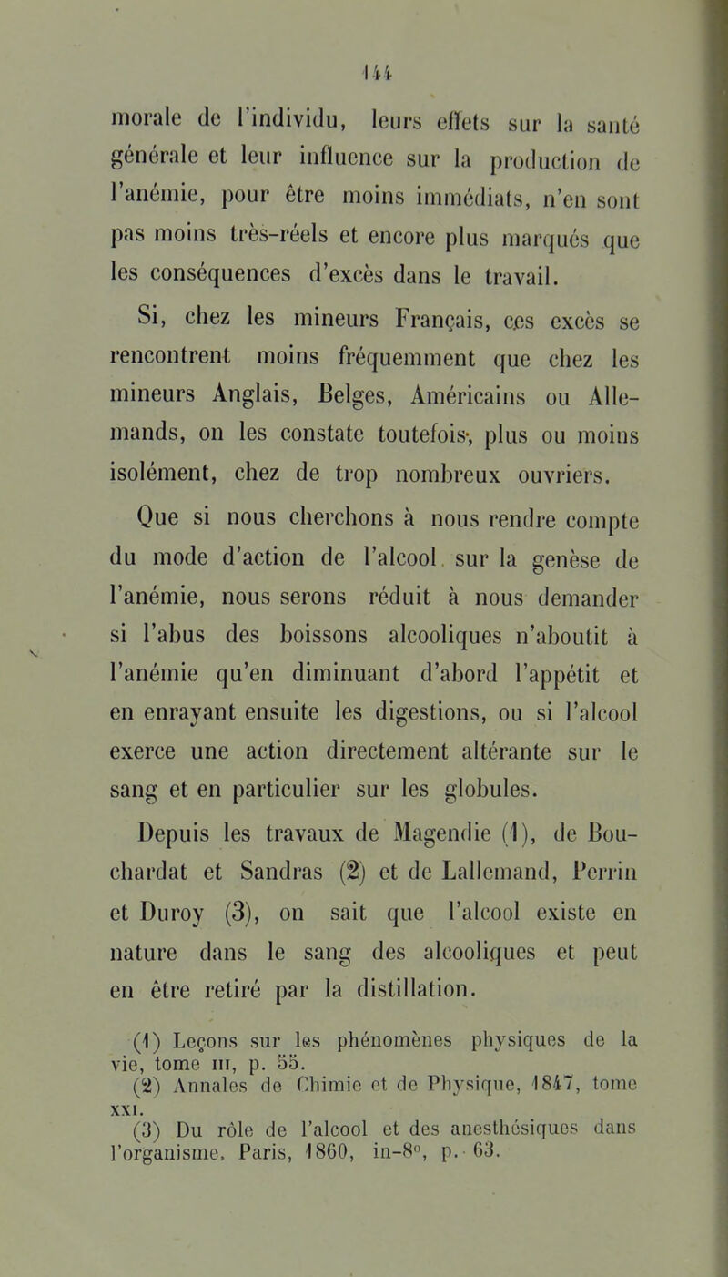 morale do l'individu, leurs ciïets sur la santé générale et leur influence sur la production de l'anémie, pour être moins immédiats, n'en sont pas moins très-réels et encore plus marqués que les conséquences d'excès dans le travail. Si, chez les mineurs Français, ces excès se rencontrent moins fréquemment que chez les mineurs Anglais, Belges, Américains ou Alle- mands, on les constate toutefois-, plus ou moins isolément, chez de trop nombreux ouvriers. Que si nous cherchons à nous rendre compte du mode d'action de l'alcool sur la genèse de l'anémie, nous serons réduit à nous demander si l'abus des boissons alcooliques n'aboutit à l'anémie qu'en diminuant d'abord l'appétit et en enrayant ensuite les digestions, ou si l'alcool exerce une action directement altérante sur le sang et en particulier sur les globules. Depuis les travaux de Magendie (1), de Bou- chardat et Sandras (2) et de Lallemand, Perrin et Duroy (3), on sait que l'alcool existe en nature dans le sang des alcooliques et peut en être retiré par la distillation. (1) Leçons sur les phénomènes physiques de la vie, tome m, p. 55. (2) Annales de Chimie ot de Physique, 1847, tome XXI. (3) Du rôle de l'alcool et des ancsthésiqucs dans l'organisme. Paris, 1860, in-8, p. -63.