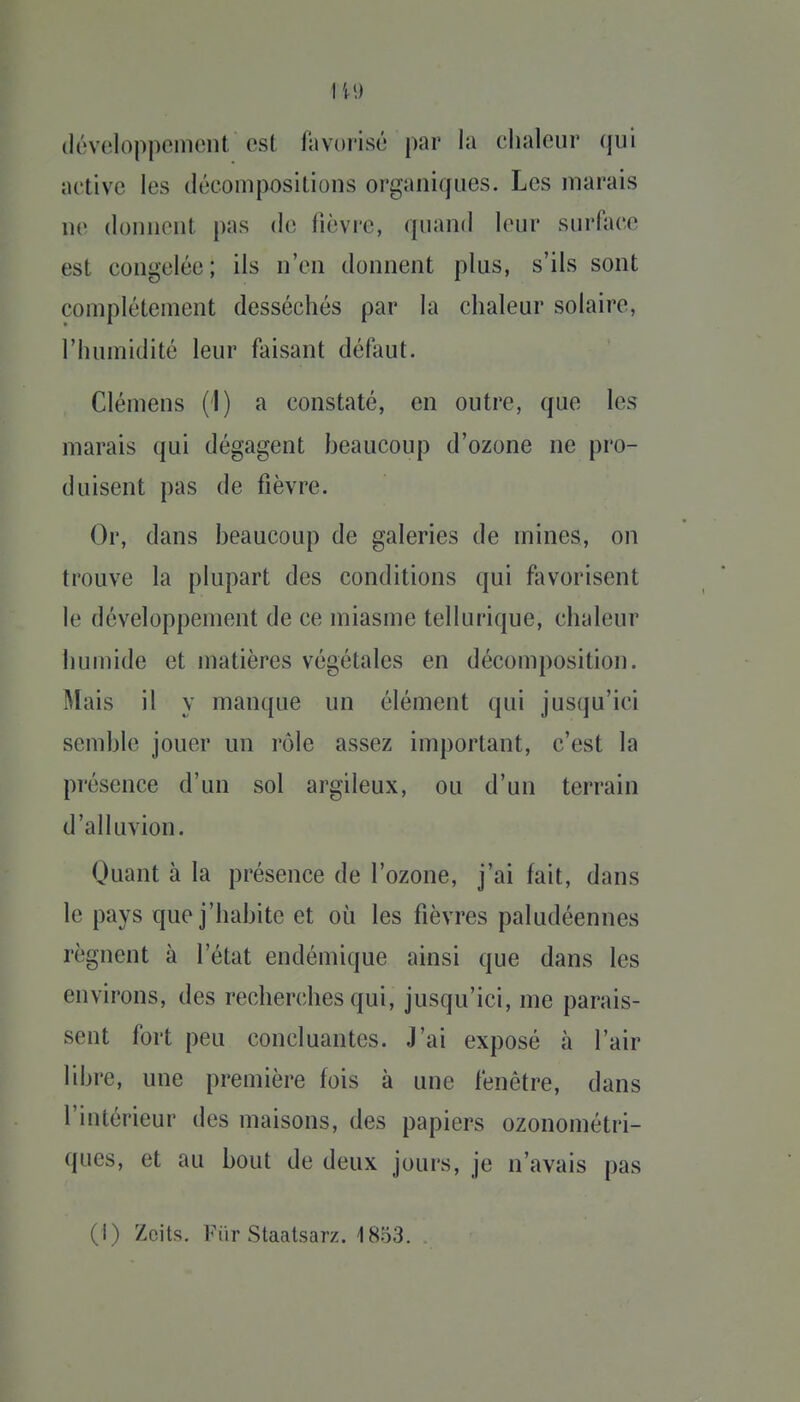 (li'vcloppeinent est favorisé par la clialour qui active les décomposiLions organiques. Les marais ne donnent pas de fièvre, quand leur surface est congelée ; ils n'en donnent plus, s'ils sont complètement desséchés par la chaleur solaire, l'humidité leur faisant défaut. Clémens (1) a constaté, en outre, que les marais qui dégagent beaucoup d'ozone ne pro- duisent pas de fièvre. Or, dans beaucoup de galeries de mines, on trouve la plupart des conditions qui fiworisent le développement de ce miasme tellurique, chaleur humide et matières végétales en décomposition. Mais il y manque un élément qui jusqu'ici semble jouer un rôle assez important, c'est la présence d'un sol argileux, ou d'un terrain d'alluvion. Quant à la présence de l'ozone, j'ai fait, dans le pays que j'habite et où les fièvres paludéennes régnent à l'état endémique ainsi que dans les environs, des recherches qui, jusqu'ici, me parais- sent fort peu concluantes. J'ai exposé à l'air libre, une première fois à une fenêtre, dans l'intérieur des maisons, des papiers ozonométri- ques, et au bout de deux jours, je n'avais pas (I) Zcits. Fiir Staatsarz. 1853.