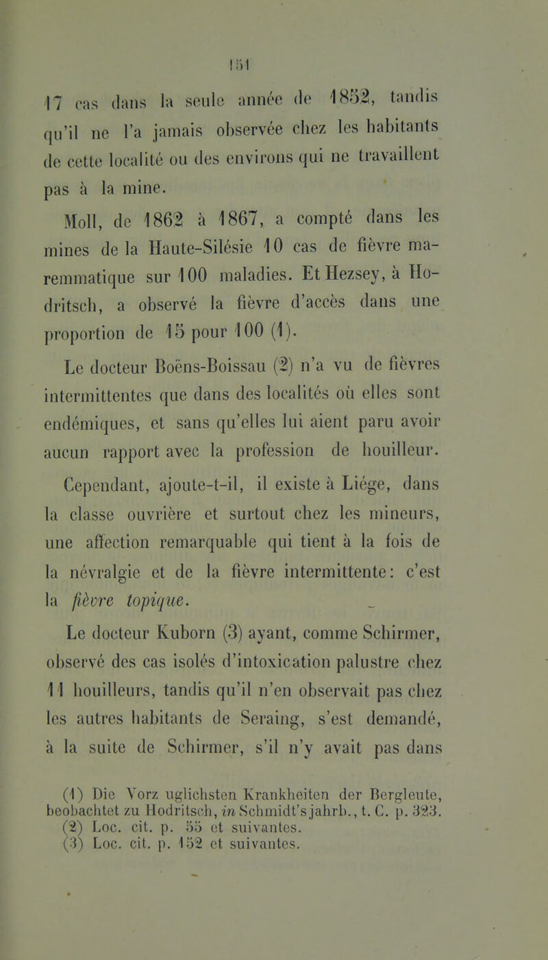 17 cas dans la soulc année de tandis qu'il ne l'a jamais observée chez les habitants de cette localité ou des environs qui ne travaillent pas à la mine. Moll, de 1862 à 1867, a compté dans les mines delà Haute-Silésie 10 cas de fièvre ma- remmatique sur 100 maladies. EtHezsey, à Ho- dritsch, a observé la fièvre d'accès dans une proportion de 15 pour 100 (1). Le docteur Boëns-Boissau (2) n'a vu de fièvres intermittentes que dans des localités où elles sont endémiques, et sans qu'elles lui aient paru avoir aucun rapport avec la profession de bouilleur. Cependant, ajoute-t-il, il existe à Liège, dans la classe ouvrière et surtout chez les mineurs, une affection remarquable qui tient à la fois de la névralgie et de la fièvre intermittente: c'est la fièvre topique. Le docteur Kuborn (3) ayant, comme Schirmer, observé des cas isolés d'intoxication palustre chez 11 bouilleurs, tandis qu'il n'en observait pas chez les autres habitants de Seraing, s'est demandé, à la suite de Schirmer, s'il n'y avait pas dans (1) Die Vorz uglichsten Krankheitcn der Bergleute, beobachtot zu Hodrilsch, in Schmidt's jahrb., t, C. p. 323. (2) Loc. cit. p. 55 et suivantes. (3) Loc. cit. p. 152 et suivantes.