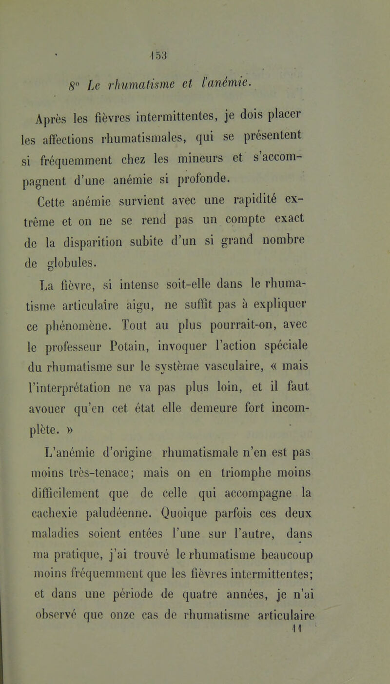 ■153 S Le rhumatisme et l'anémie. Après les fièvres intermittentes, je dois placer les affections rhumatismales, qui se présentent si fréquemment chez les mineurs et s'accom- pagnent d'une anémie si profonde. Cette anémie survient avec une rapidité ex- trême et on ne se rend pas un compte exact de la disparition subite d'un si grand nombre de globules. La fièvre, si intense soit-elle dans le rhuma- tisme articulaire aigu, ne suffît pas à expliquer ce phénomène. Tout au plus pourrait-on, avec le professeur Potain, invoquer l'action spéciale du rhumatisme sur le système vasculaire, « mais l'interprétation ne va pas plus loin, et il faut avouer qu'en cet état elle demeure fort incom- plète. » L'anémie d'origine rhumatismale n'en est pas moins très-tenace; mais on en triomphe moins difficilement que de celle qui accompagne la cachexie paludéenne. Quoique parfois ces deux maladies soient entées l'une sur l'autre, dans ma pratique, j'ai trouvé le rhumatisme beaucoup moins fréquemment que les fièvres intermittentes; et dans une période de quatre années, je n'ai observé que onze cas de rhumatisme articulaire il