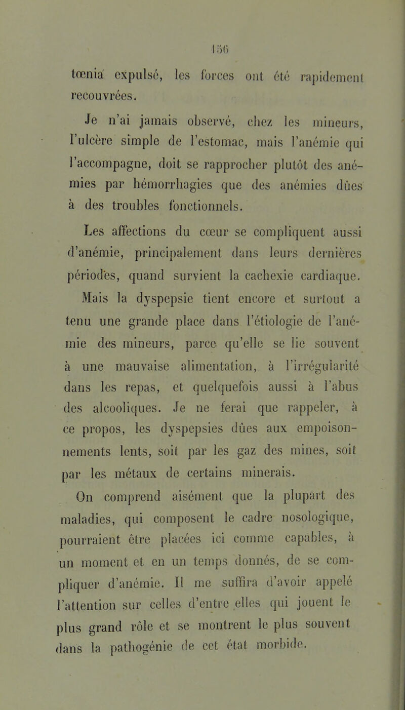 lœnia expulsé, les forces ont été rapidenienl recouvrées. Je n'ai jamais observé, cliez les mineurs, l'ulcère simple de l'estomac, mais l'anémie qui l'accompagne, doit se rapprocher plutôt des ané- mies par hémorrhagies que des anémies dues à des troubles fonctionnels. Les affections du cœur se compliquent aussi d'anémie, principalement dans leurs dernières périodes, quand survient la cachexie cardiaque. Mais la dyspepsie tient encore et surtout a tenu une grande place dans l'étiologie de l'ané- mie des mineurs, parce qu'elle se lie souvent à une mauvaise alimentation, à l'irrégularité dans les repas, et quelquefois aussi à l'abus des alcooliques. Je ne ferai que rappeler, à ce propos, les dyspepsies dûes aux empoison- nements lents, soit par les gaz des mines, soit par les métaux de certains minerais. On comprend aisément que la plupart des maladies, qui composent le cadre nosologique, pourraient être placées ici comme capables, à un moment et en un temps donnés, de se com- pliquer d'anémie. Il me suffira d'avoir appelé l'attention sur celles d'entre elles qui jouent îe plus grand rôle et se montrent le plus souvent dans la pathogénie de cet état morbide.