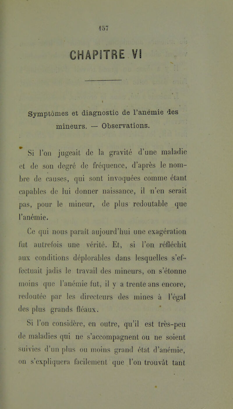 Symptômes et diagnostic de l'anémie des mineurs. — Observations. Si Von jugeait de la gravité d'une maladie et de son degré de fréquence, d'après le nom- bre de causes, qui sont invoquées comme étant capables de lui donner naissance, il n'en serait pas, pour le mineur, de plus redoutable que l'anémie. Ce qui nous paraît aujourd'hui une exagération l'ut autrefois une vérité. Et, si l'on réfléchit aux conditions déplorables dans lesquelles s'ef- fectuait jadis le travail des mineurs, on s'étonne moins que l'anémie fut, il y a trente ans encore, redoutée par les directeurs des mines à l'égal des plus grands fléaux. Si l'on considère, en outre, qu'il est très-peu de maladies qui ne s'accompagnent ou ne soient suivies d'un plus ou moins grand état d'anémie, ou s'expliquera facilement que l'on trouvât tant