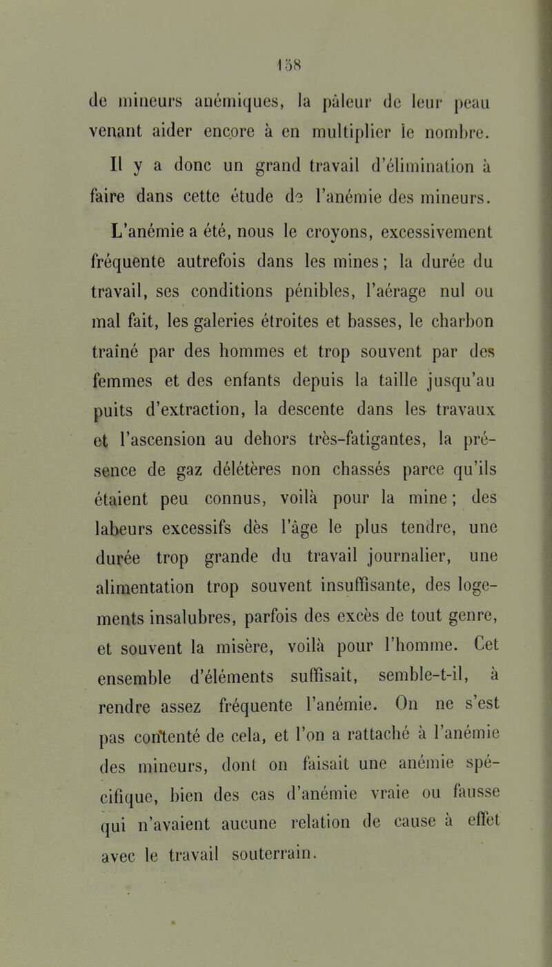 138 de inineui's anémiques, la pâleur de leur peau venant aider encore à en multiplier le nombre. Il y a donc un grand travail d'élimination à faire dans cette étude d?. l'anémie des mineurs. L'anémie a été, nous le croyons, excessivement fréquente autrefois dans les mines ; la durée du travail, ses conditions pénibles, l'aérage nul ou mal fait, les galeries étroites et basses, le charbon traîné par des hommes et trop souvent par des femmes et des enfants depuis la taille jusqu'au puits d'extraction, la descente dans les travaux et l'ascension au dehors très-fatigantes, la pré- sence de gaz délétères non chassés parce qu'ils étaient peu connus, voilà pour la mine; des labeurs excessifs dès l'âge le plus tendre, une durée trop grande du travail journalier, une alimentation trop souvent insuffisante, des loge- ments insalubres, parfois des excès de tout genre, et souvent la misère, voilà pour l'homme. Cet ensemble d'éléments suffisait, semble-t-il, à rendre assez fréquente l'anémie. On ne s'est pas contenté de cela, et l'on a rattaché à l'anémie des mineurs, dont on faisait une anémie spé- cifique, bien des cas d'anémie vraie ou fausse qui n'avaient aucune relation de cause à effet avec le travail souterrain.