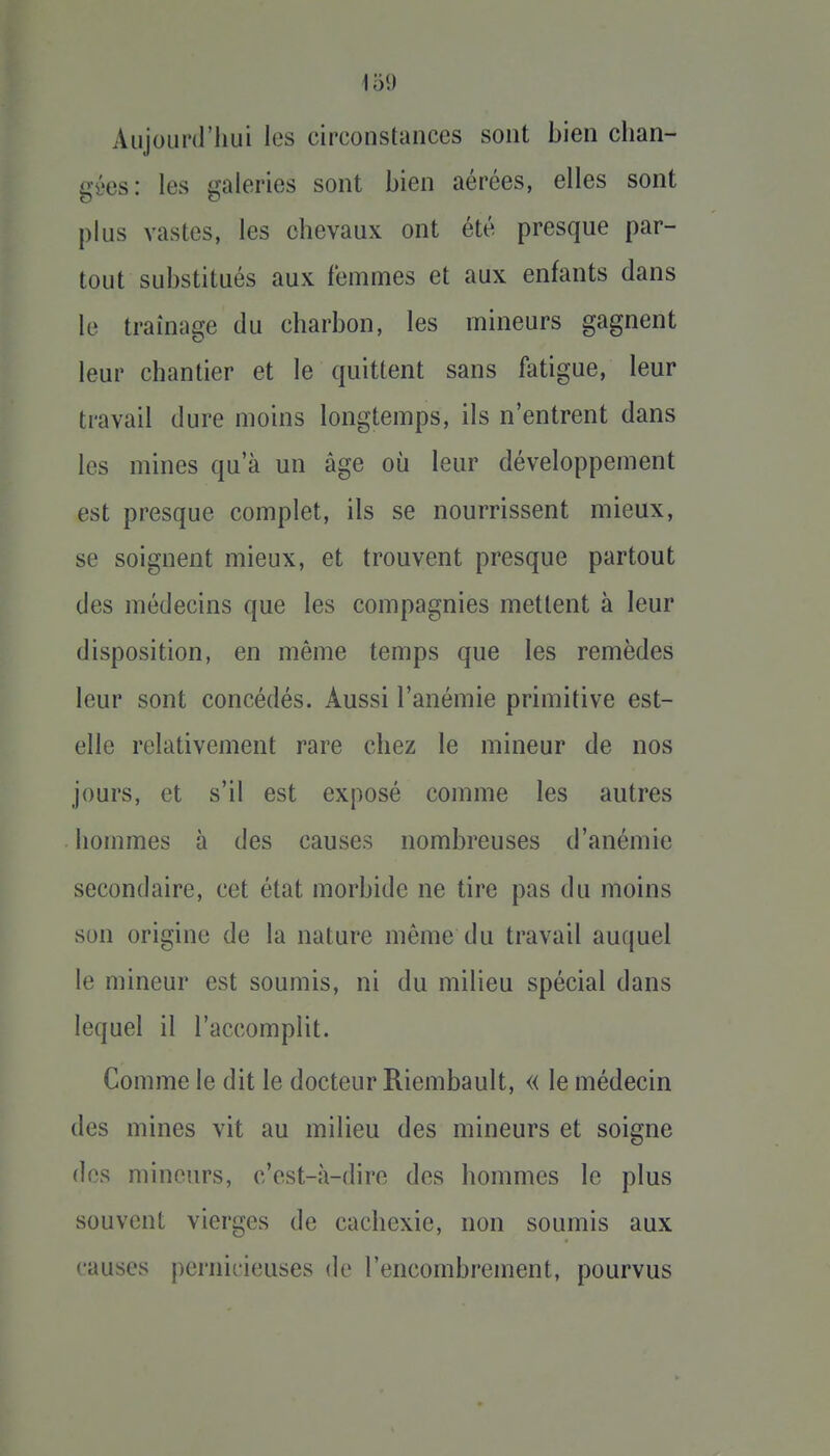 Aujourd'hui les circonstances sont bien chan- gées: les galeries sont bien aérées, elles sont pUis vastes, les chevaux ont été presque par- tout substitués aux femmes et aux enfants dans le traînage du charbon, les mineurs gagnent leur chantier et le quittent sans fatigue, leur travail dure moins longtemps, ils n'entrent dans les mines qu'à un âge où leur développement est presque complet, ils se nourrissent mieux, se soignent mieux, et trouvent presque partout des médecins que les compagnies mettent à leur disposition, en même temps que les remèdes leur sont concédés. Aussi l'anémie primitive est- elle relativement rare chez le mineur de nos jours, et s'il est exposé comme les autres hommes à des causes nombreuses d'anémie secondaire, cet état morbide ne tire pas du moins son origine de la nature môme du travail auquel le mineur est soumis, ni du milieu spécial dans lequel il l'accomplit. Comme le dit le docteur Riembault, « le médecin des mines vit au milieu des mineurs et soigne des mineurs, c'est-à-dire des hommes le plus souvent vierges de cachexie, non soumis aux causes peniirieuses de l'encombrement, pourvus