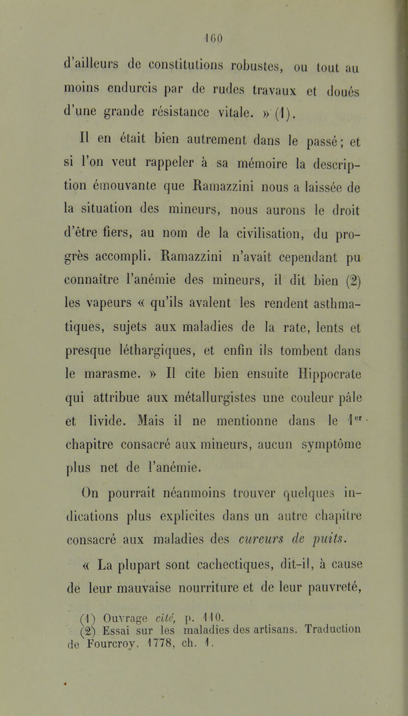 IGO d'ailleurs de constitutions robustes, ou tout au moins endurcis par de rudes travaux et doués d'une grande résistance vitale. » (1). Il en était bien autrement dans le passé; et si l'on veut rappeler à sa mémoire la descrip- tion émouvante que Ramazzini nous a laissée de la situation des mineurs, nous aurons le droit d'être fiers, au nom de la civilisation, du pro- grès accompli. Ramazzini n'avait cependant pu connaître l'anémie des mineurs, il dit bien (2) les vapeurs « qu'ils avalent les rendent asthma- tiques, sujets aux maladies de la rate, lents et presque léthargiques, et enfin ils tombent dans le marasme. » Il cite bien ensuite Hippocrate qui attribue aux métallurgistes une couleur pâle et livide. Mais il ne mentionne dans le 1**' chapitre consacré aux mineurs, aucun symptôme plus net de l'anémie. On pourrait néanmoins trouver quelques in- dications plus explicites dans un autre chapitre consacré aux maladies des cureurs de puits. « La plupart sont cachectiques, dit-il, à cause de leur mauvaise nourriture et de leur pauvreté, (1) Ouvrago cité, p. 110. (2) Essai sur les maladies des artisans. Traduction de Fourcroy. 1778, ch. 1.