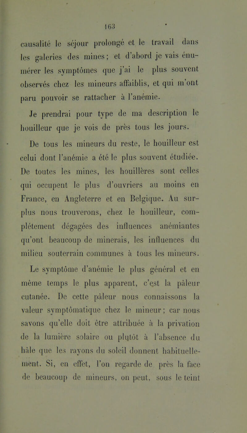 causalité le séjour prolongé et le travail clans les galeries des mines ; et d'abord je vais énu- niérer les symptômes que j'ai le plus souvent observés chez les mineurs affaiblis, et qui m'ont paru pouvoir se rattacher à l'anémie. Je prendrai pour type de ma description le bouilleur que je vois de près tous les jours. De tous les mineurs du reste, le bouilleur est celui dont l'anémie a été le plus souvent étudiée. De toutes les mines, les houillères sont celles qui occupent le plus d'ouvriers au moins en France, en Angleterre et en Belgique. Au sur- plus nous trouverons, chez le bouilleur, com- plètement dégagées des influences anémiantes qu'ont beaucoup de minerais, les influences du milieu souterrain communes à tous les mineurs. Le symptôme d'anémie le plus général et en même temps le plus apparent, c'est la pâleur cutanée. De cette pâleur nous connaissons la valeur symptômatique chez le mineur ; car nous savons qu'elle doit être attribuée à la privation de la lumière solaire ou plutôt à l'absence du hàle que les rayons du soleil donnent habituelle- ment. Si, en effet, l'on regarde de près la face (le beaucouj) de mineurs, on peut, sous le teint