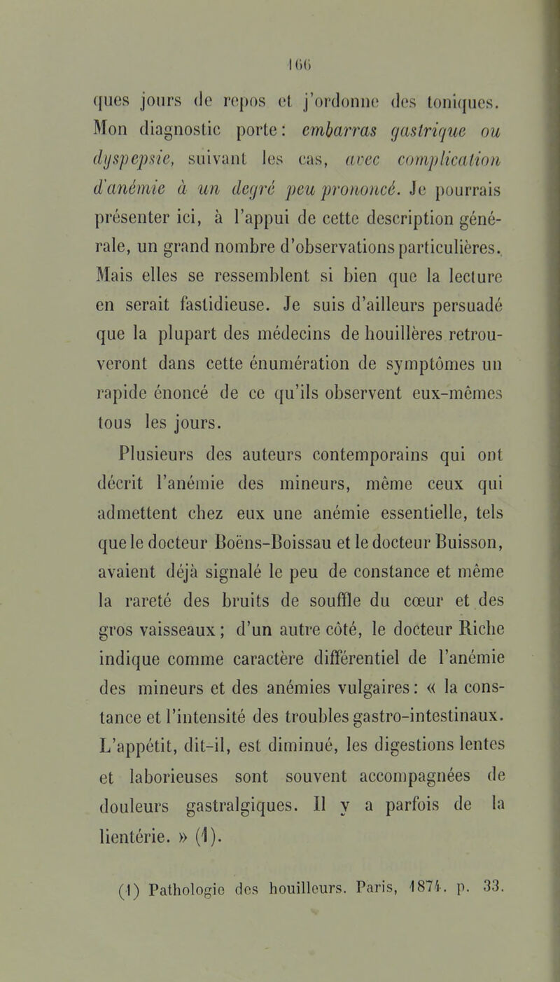 I ([lies jours (le repos et j'ordonne des toni(iiies. Mon diagnostic porte: embarras gastrique ou dyspepsie, suivant les cas, anec complication d'anémie à un degré peu pro)ioncé. Je pourrais présenter ici, à l'appui de cette description géné- rale, un grand nombre d'observations particulières. Mais elles se ressemblent si bien que la lecture en serait fastidieuse. Je suis d'ailleurs persuadé que la plupart des médecins de houillères retrou- veront dans cette énumération de symptômes un rapide énoncé de ce qu'ils observent eux-mêmes tous les jours. Plusieurs des auteurs contemporains qui ont décrit l'anémie des mineurs, même ceux qui admettent chez eux une anémie essentielle, tels que le docteur Boëns-Boissau et le docteur Buisson, avaient déjà signalé le peu de constance et même la rareté des bruits de souffle du cœur et des gros vaisseaux ; d'un autre côté, le docteur Riche indique comme caractère différentiel de l'anémie des mineurs et des anémies vulgaires : « la cons- tance et l'intensité des troubles gastro-intestinaux. L'appétit, dit-il, est diminué, les digestions lentes et laborieuses sont souvent accompagnées de douleurs gastralgiques. II y a parfois de la lientérie. » (1). (1) Pathologie des bouilleurs. Paris, 187i. p. 33.