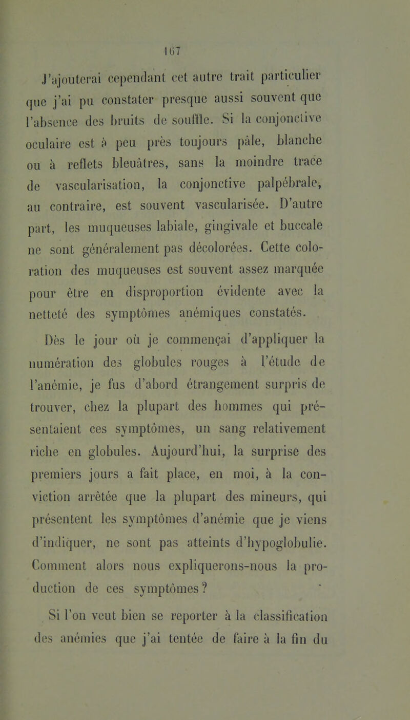 107 J'ajouterai oopendant cet autre trait particulier que j'ai pu constater presque aussi souvent que l'absence des bruits de souÛle. Si la eonjonclive oculaire est à peu près toujours pâle, blancbe ou à reflets bleuâtres, sans la moindre trace de vascularisation, la conjonctive palpébrale, au contraire, est souvent vascularisée. D'autre part, les muqueuses labiale, gingivale et buccale ne sont généralement pas décolorées. Cette colo- ration des muqueuses est souvent assez marquée pour être en disproportion évidente avec la netteté des symptômes anémiques constatés. Dès le jour où je commençai d'appliquer la numération des globules rouges à l'étude de l'anémie, je fus d'abord étrangement surpris de trouver, chez la plupart des hommes qui pré- sentaient ces symptômes, un sang relativement riche en globules. Aujourd'hui, la surprise des premiers jours a fait place, en moi, à la con- viction arrêtée que la plupart des mineurs, qui présentent les symptômes d'anémie que je viens d'indiquer, ne sont pas atteints d'hypoglobulie. Comment alors nous expliquerons-nous la pro- duction de ces symptômes? Si l'on veut bien se reporter à la classification des anémies que j'ai tentée de faire à la fin du