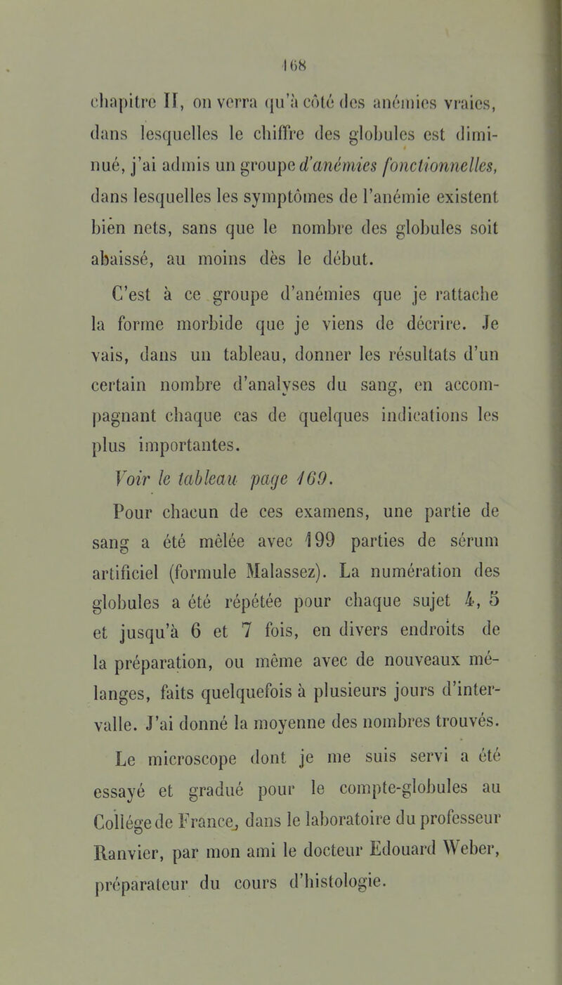 ■I ()8 dinpitre If, on verra (ju'à côté des anémies vraies, dans lesquelles le chiffre des globules est dimi- nué, j'ai admis un ^vou\w. d'anémies fonctminelles, dans lesquelles les symptômes de l'anémie existent bien nets, sans que le nombre des globules soit abaissé, au moins dès le début. C'est à ce groupe d'anémies que je rattache la forme morbide que je viens de décrire, .fe vais, dans un tableau, donner les résultats d'un certain nombre d'analyses du sang, en accom- pagnant chaque cas de quelques indications les plus importantes. Voir le tableau page 160. Pour chacun de ces examens, une partie de sang a été mêlée avec 199 parties de sérum artificiel (formule Malassez). La numération des globules a été répétée pour chaque sujet 4, 5 et jusqu'à 6 et 7 fois, en divers endroits de la préparation, ou même avec de nouveaux mé- langes, faits quelquefois à plusieurs jours d'inter- valle. J'ai donné la moyenne des nombres trouvés. Le microscope dont je me suis servi a été essayé et gradué pour le compte-globules au Collège de France^ dans le laboratoire du professeur Ranvier, par mon ami le docteur Edouard Weber, préparateur du cours d'histologie.