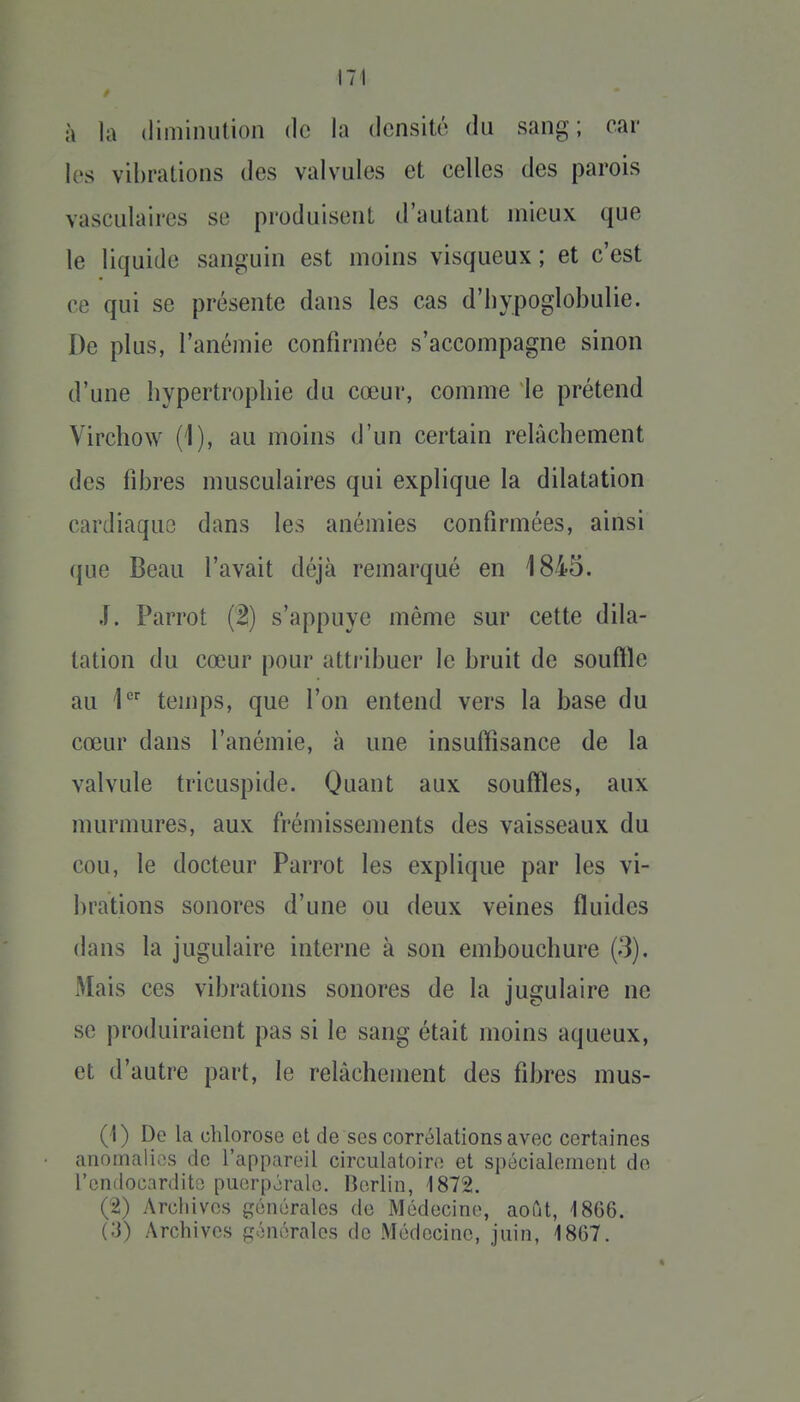 à la diminution de la densité du sang; car les vibrations des valvules et eelles des parois vasculaires se produisent d'autant mieux que le liquide sanguin est moins visqueux ; et c'est ce qui se présente dans les cas d'hypoglobulie. De plus, l'anémie confirmée s'accompagne sinon d'une hypertrophie du cœur, comme le prétend Virchow (1), au moins d'un certain relâchement des fibres musculaires qui explique la dilatation cardiaque dans les anémies confirmées, ainsi (jue Beau l'avait déjà remarqué en 1845. J. Parrot (2) s'appuye même sur cette dila- tation du cœur pour attribuer le bruit de souftle au 1 temps, que l'on entend vers la base du cœur dans l'anémie, à une insuffisance de la valvule tricuspide. Quant aux souffles, aux murmures, aux frémissements des vaisseaux du cou, le docteur Parrot les explique par les vi- brations sonores d'une ou deux veines fluides dans la jugulaire interne à son embouchure (3). Mais ces vibrations sonores de la jugulaire ne se produiraient pas si le sang était moins aqueux, et d'autre part, le relâchement des fibres mus- (1) De la chlorose et de ses corrélations avec certaines anomalies de l'appareil circulatoire et spécialement do l'endocardite puerpérale. Berlin, 1872. (2) Archives générales de Médecine, août, 1866. (3) Archives générales de Médecine, juin, 1867.