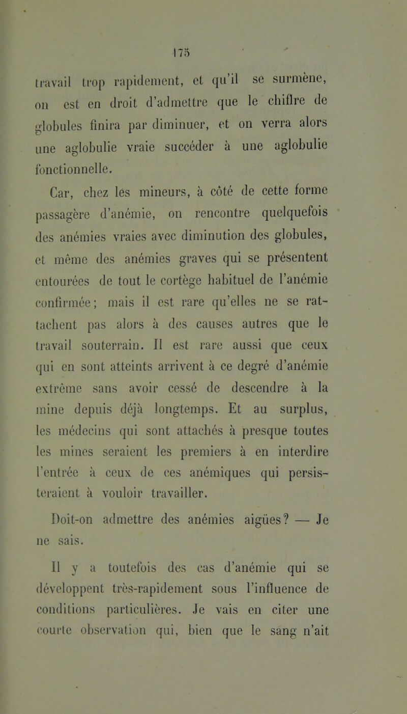 travail trop rapidenieiit, cl qu'il se surmène, on est en droit d'admettre que le chiflre de globules finira par diminuer, et on verra alors une aglobulie vraie succéder à une aglobulie fonctionnelle. Car, chez les mineurs, à côté de cette forme passagère d'anémie, on rencontre quelquefois des anémies vraies avec diminution des globules, et même des anémies graves qui se présentent entourées de tout le cortège habituel de l'anémie confirmée; mais il est rare qu'elles ne se rat- tachent pas alors à des causes autres que le travail souterrain. Il est rare aussi que ceux qui en sont atteints arrivent à ce degré d'anémie extrême sans avoir cessé de descendre à la mine depuis déjà longtemps. Et au surplus, les médecins qui sont attachés à presque toutes les mines seraient les premiers à en interdire l'entrée à ceux de ces anémiques qui persis- teraient à vouloir travailler. Doit-on admettre des anémies aiguës? — Je ne sais. Il y a toutefois des cas d'anémie qui se développent très-rapidement sous l'influence de conditions particulières. Je vais en citer une courte observation qui, bien que le sang n'ait