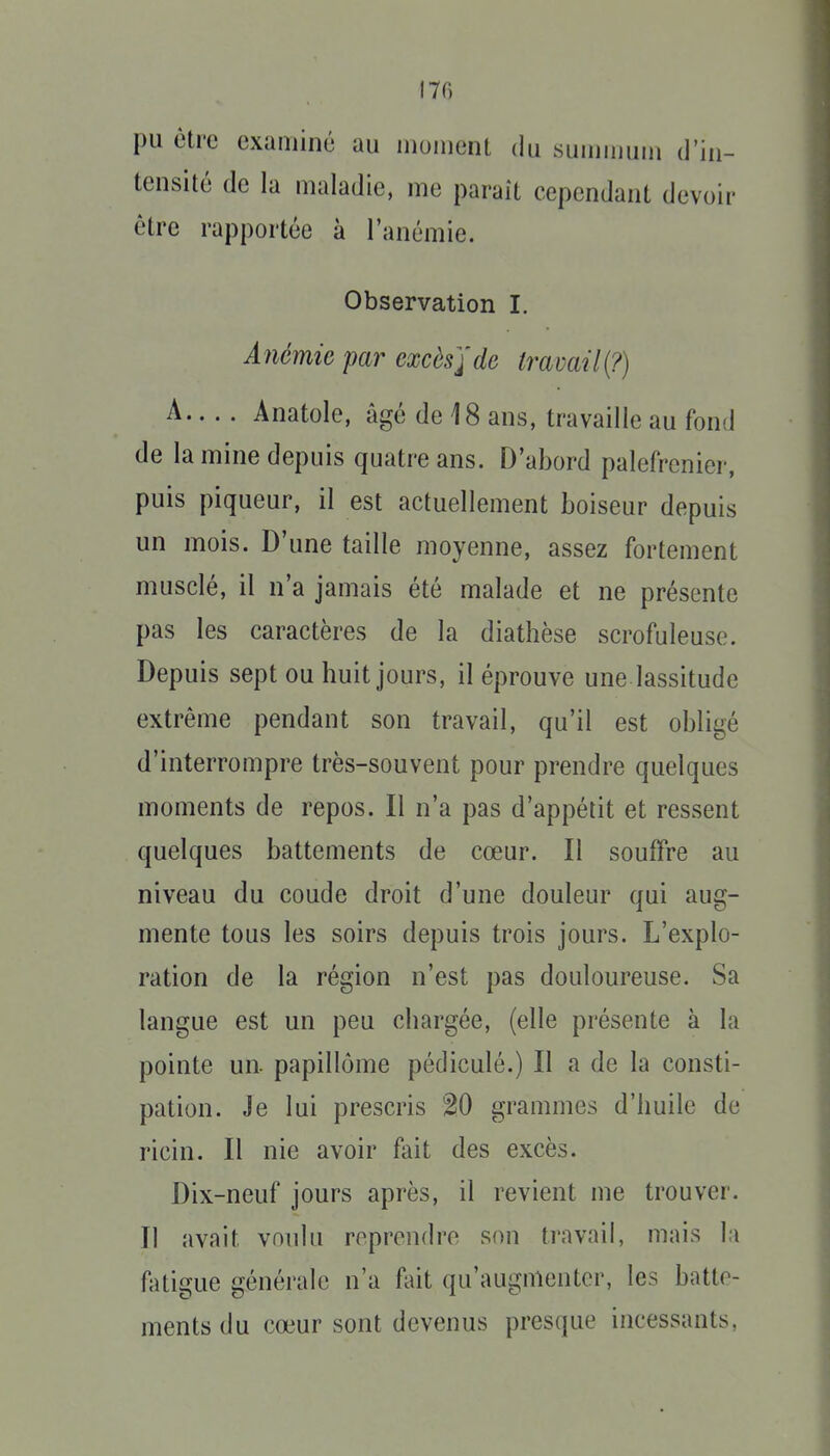 pu être examiné au moment du suujimim d'in- tensité de la maladie, me parait cependant devoir être rapportée à l'anémie. Observation I. Anémie par excès]de travail^?) A Anatole, âgé de 18 ans, travaille au fond de la mine depuis quatre ans. D'abord palefrenier, puis piqueur, il est actuellement boiseur depuis un mois. D'une taille moyenne, assez fortement musclé, il n'a jamais été malade et ne présente pas les caractères de la diathèse scrofuleuse. Depuis sept ou huit jours, il éprouve une lassitude extrême pendant son travail, qu'il est obligé d'interrompre très-souvent pour prendre quelques moments de repos. Il n'a pas d'appétit et ressent quelques battements de cœur. Il souffre au niveau du coude droit d'une douleur qui aug- mente tous les soirs depuis trois jours. L'explo- ration de la région n'est pas douloureuse. Sa langue est un peu chargée, (elle présente à la pointe un. papillôme pédiculé.) Il a de la consti- pation. Je lui prescris 20 grammes d'huile de ricin. Il nie avoir fait des excès. Dix-neuf jours après, il revient me trouver. Il avait vonlu reprendre son travail, mais la fatigue générale n'a fait qu'augmenter, les batte- ments du cœur sont devenus presque incessants.