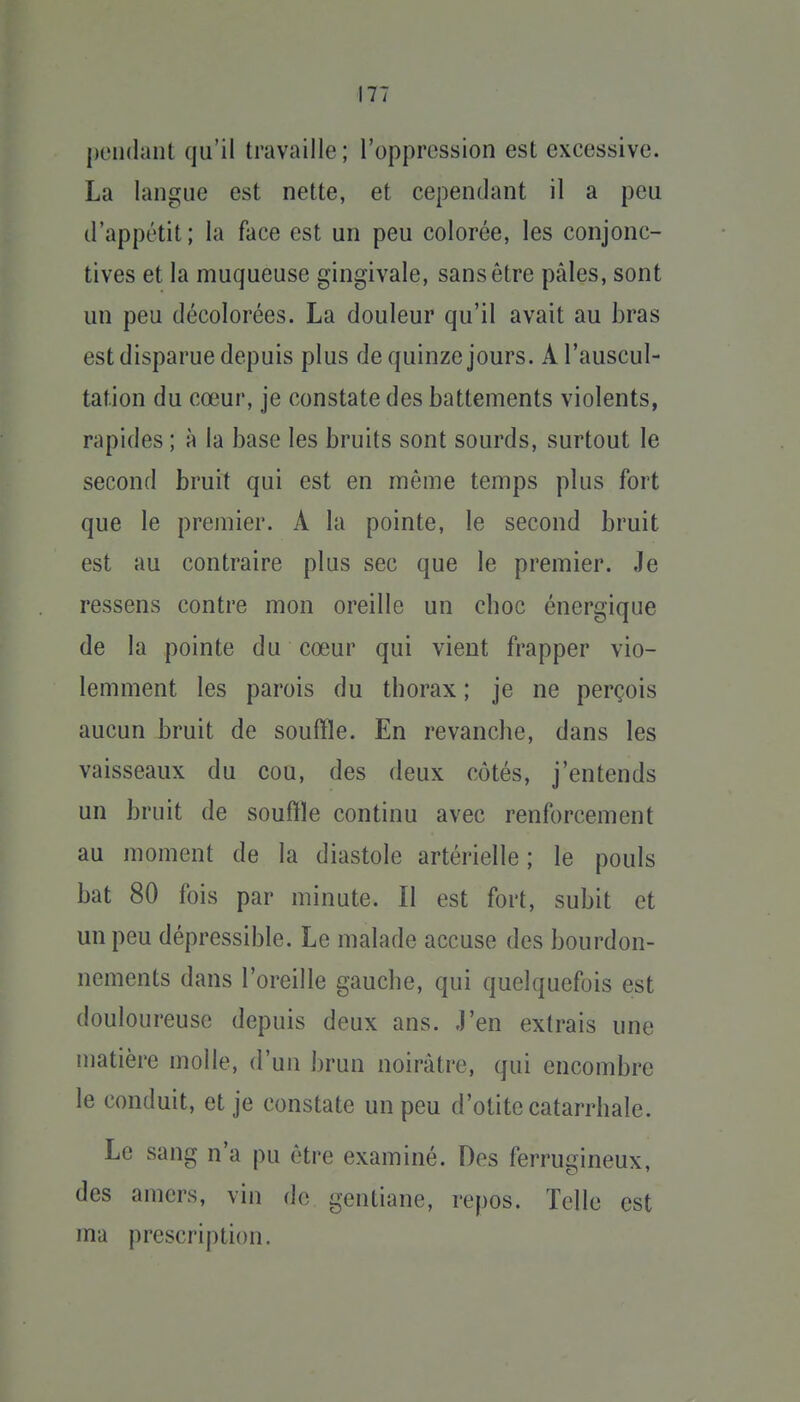 |R'ii(laiit qu'il travaille; l'oppression est excessive. La langue est nette, et cependant il a peu d'appétit ; la face est un peu colorée, les conjonc- tives et la muqueuse gingivale, sans être pâles, sont un peu décolorées. La douleur qu'il avait au bras est disparue depuis plus de quinze jours. A l'auscul- tation du cœur, je constate des battements violents, rapides ; à la base les bruits sont sourds, surtout le second bruit qui est en même temps plus fort que le premier. A la pointe, le second bruit est au contraire plus sec que le premier. Je ressens contre mon oreille un choc énergique de la pointe du cœur qui vient frapper vio- lemment les parois du thorax ; je ne perçois aucun bruit de souffle. En revanche, dans les vaisseaux du cou, des deux côtés, j'entends un bruit de souffle continu avec renforcement au moment de la diastole artérielle ; le pouls bat 80 fois par minute. Il est fort, subit et un peu dépressible. Le malade accuse des bourdon- nements dans l'oreille gauche, qui quelquefois est douloureuse depuis deux ans. .l'en extrais une matière molle, d'un brun noirâtre, qui encombre le conduit, et je constate un peu d'otite catarrhale. Le sang n'a pu être examiné. Des ferrugineux, des amers, vin de gentiane, repos. Telle est ma prescription.