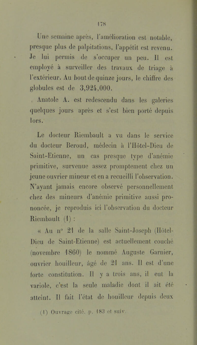 I7« Uno semaine après, raiiiélioralion est notable, presque plus de palpitations, l'appétit est revenu. Je lui permis de s'occuper un peu. Il est employé à surveiller des travaux de triage à l'extérieur. Au bout de quinze jours, le chiffre des globules est de 3,9M,000. . Anatole A. est redescendu dans les galeries quelques jours après et s'est bien porté depuis lors. Le docteur Riembault a vu dans le service du docteur Beroud, médecin à l'Hôtel-Dieu de Saint-Etienne, un cas presque type d'anémie primitive, survenue assez promptement chez un jeune ouvrier mineur et en a recueilli l'observation. N'ayant jamais encore observé personnellement chez des mineurs d'anémie primitive aussi pro- noncée, je reproduis ici l'observation du docteur Riembault (1) : « Au n 21 de la salle Saint-Joseph (Ilotel- Dieu de Saint-Etienne) est actuellement couché (novembre 1860) le nommé Auguste Garnier, ouvrier bouilleur, âgé de 21 ans. Il est d'une forte constitution. Il y a trois ans, il eut la variole, c'est la seule maladie dont il ait été atteint. Il fait l'état de bouilleur depuis deux