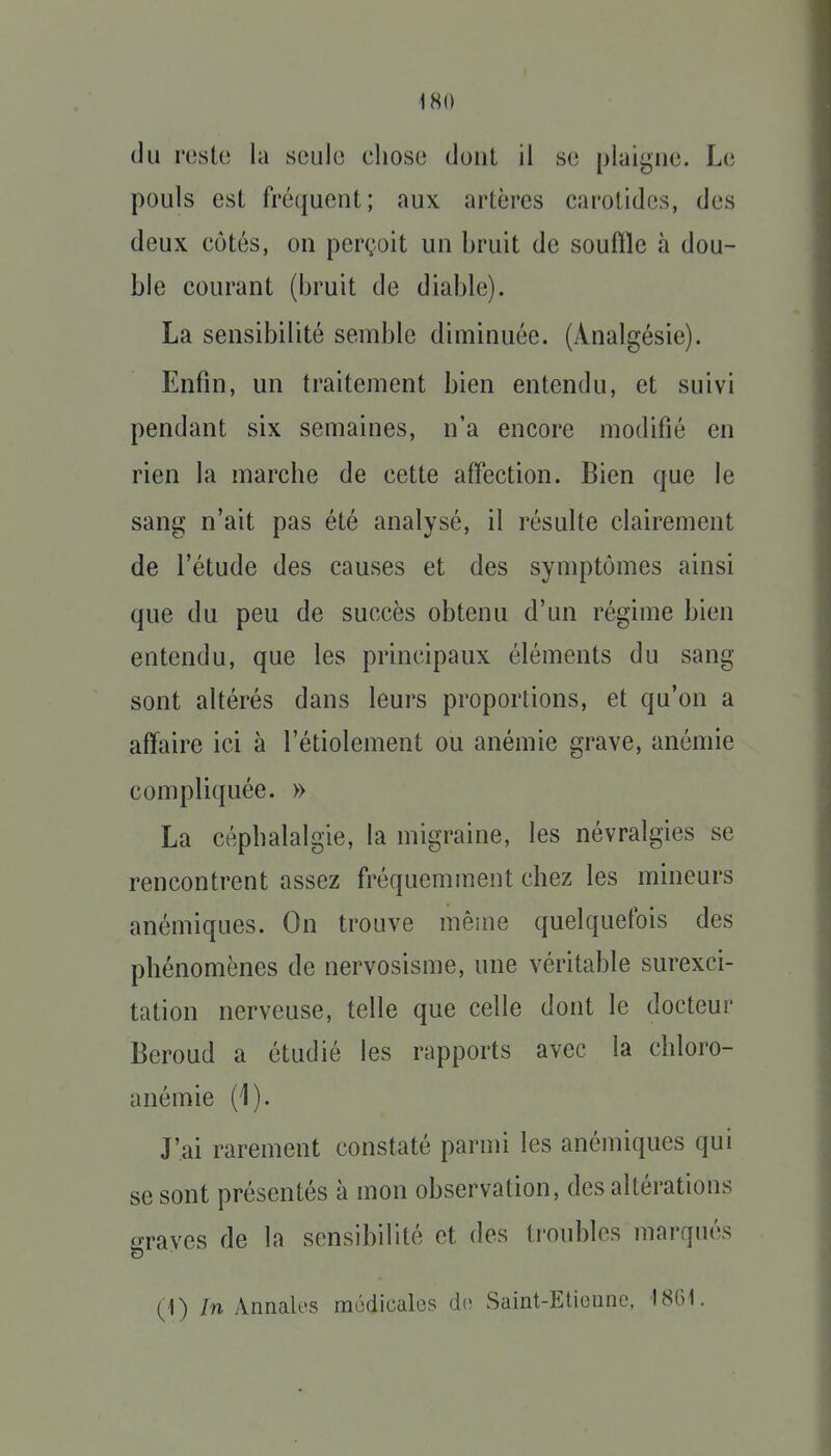 du reste la seule chose dont il se plaigne. Le pouls est fréquent; aux artères carotides, des deux côtés, on perçoit un bruit de souftlc à dou- ble courant (bruit de diable). La sensibilité semble diminuée. (Analgésie). Enfin, un traitement bien entendu, et suivi pendant six semaines, n'a encore modifié en rien la marche de cette affection. Bien que le sang n'ait pas été analysé, il résulte clairement de l'étude des causes et des symptômes ainsi que du peu de succès obtenu d'un régime bien entendu, que les principaux éléments du sang sont altérés dans leurs proportions, et qu'on a affaire ici à l'étiolement ou anémie grave, anémie compliquée. » La céphalalgie, la migraine, les névralgies se rencontrent assez fréquemment chez les mineurs anémiques. On trouve même quelquefois des phénomènes de nervosisme, une véritable surexci- tation nerveuse, telle que celle dont le docteur Beroud a étudié les rapports avec la chloro- anémie (1). J'ai rarement constaté parmi les anémiques qui se sont présentés à mon observation, des altérations graves de la sensibilité et des tioubles marqués (1) In Annales médicales d(> Saint-Etionnc, 18G1.