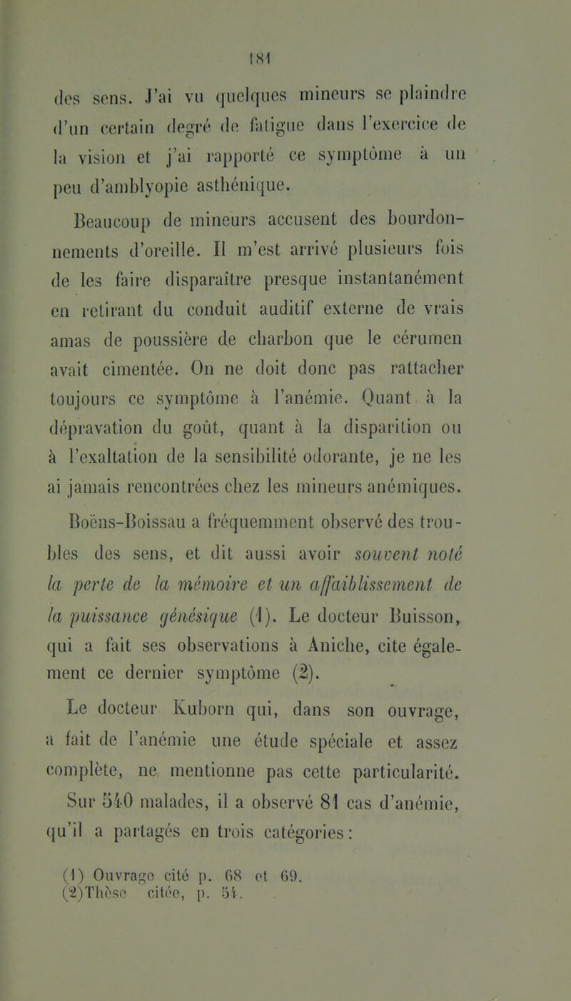 IS1 dos sons. J'ai vu quelques mineurs se plaindre d'un certain degré de faligue dans rexerciee de la visioji et j'ai rapporté ce symptôme à un peu d'amblyopie asthénique. Beaucoup de mineurs accusent des bourdon- nements d'oreille. Il m'est arrivé plusieurs fois de les faire disparaître presque instantanément en retirant du conduit auditif externe de vrais amas de poussière de charbon que le cérumen avait cimentée. On ne doit donc pas rattacher toujours ce symptôme à l'anémie. Quant à la dépravation du goût, quant à la disparition ou à l'exaltation de la sensibilité odorante, je ne les ai jamais rencontrées chez les mineurs anémiques. Boëns-Boissau a fréquemment observé des trou- bles des sens, et dit aussi avoir souvent noté la perte de la mémoire et un affaiblissement de la puissance génésique (1). Le docteur Buisson, qui a fait ses observations à Aniche, cite égale- ment ce dernier symptôme (2). Le docteur Kuborn qui, dans son ouvrage, a fait de l'anémie une étude spéciale et assez complète, ne mentionne pas cette particularité. Sur 540 malades, il a observé 81 cas d'anémie, qu'il a partagés en trois catégories : (1) Oiivrap;n cité p. 08 ot fiO.