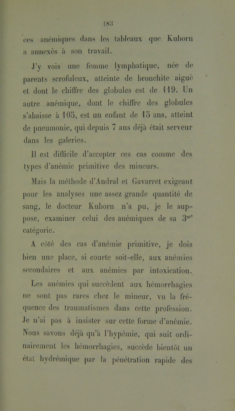 ces nnéini(|iios dans los tahloaux que Kuhorn a annexévS à son travail. J'y vois une l'emme lymphatique, née de parents serofideux, atteinte de bronchite aiguij et dont le chiffre des globules est de 119. Un autre anémique, dont le chiffre des globules s'abaisse à 105, est un enfant de 15 ans, atteint de pneumonie, qui depuis 7 ans déjà était serveur dans les galeries. Il est difficile d'accepter ces cas comme des types d'anémie primitive des mineurs. Mais la méthode d'Andral et Gavarret exigeant pour les analyses une assez grande quantité de sang, le docteur Kuborn n'a pu, je le sup- pose, examiner celui des anémiques de sa 3'° catésjorie. A côté des cas d'anémie primitive, je dois bien une place, si courte soit-elle, aux anémies secondaires et aux anémies par intoxication. Les anémies qui succèdent aux hémorrhagies ne sont pas rares chez le mineur, vu la fré- quence des traumatismes dans cette profession. Je n'ai pas à insister sur cette forme d'anémie. Nous savons déjà qu'à l'hypémie, qui suit ordi- nairement les hémorrbagies, siiccède bientôt un état hydrémique par la pénétration rapide des