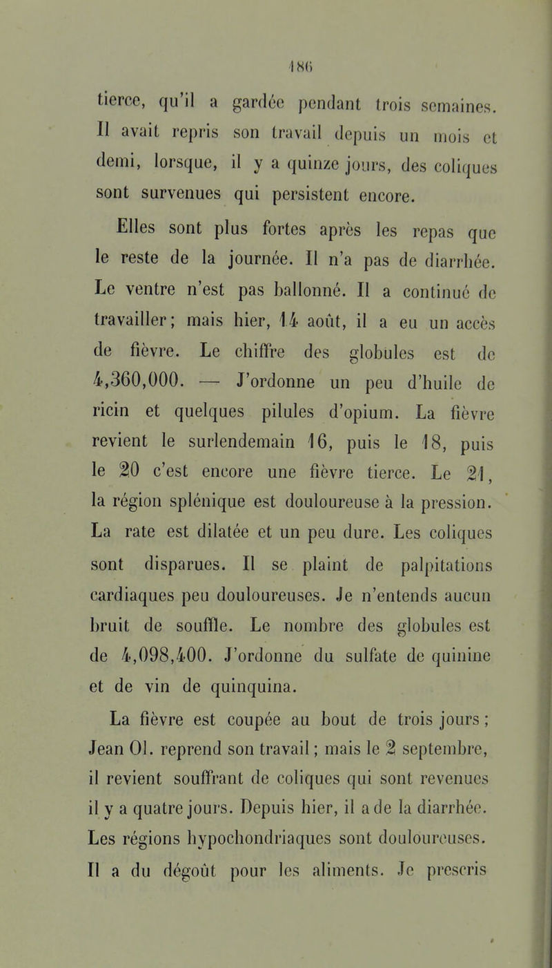 1 HC) tierce, qu'il a gardée pendant trois semaines. Il avait repris son travail depuis un mois et demi, lorsque, il y a quinze jours, des coliques sont survenues qui persistent encore. Elles sont plus fortes après les repas que le reste de la journée. Il n'a pas de diarrhée. Le ventre n'est pas ballonné. Il a continué de travailler ; mais hier, 14 août, il a eu un accès de fièvre. Le chiffre des globules est de 4,360,000. — J'ordonne un peu d'huile de ricin et quelques pilules d'opium. La fièvre revient le surlendemain 16, puis le 18, puis le 20 c'est encore une fièvre tierce. Le 21, la région splénique est douloureuse à la pression. La rate est dilatée et un peu dure. Les coliques sont disparues. Il se plaint de palpitations cardiaques peu douloureuses. Je n'entends aucun bruit de souffle. Le nombre des globules est de 4,098,400. J'ordonne du sulfate de quinine et de vin de quinquina. La fièvre est coupée au bout de trois jours ; Jean 01. reprend son travail ; mais le % septembre, il revient souffrant de coliques qui sont revenues il y a quatre jours. Depuis hier, il a de la diarrhée. Les régions hypochondriaques sont douloureuses. Il a du dégoût pour les aliments. Je prescris