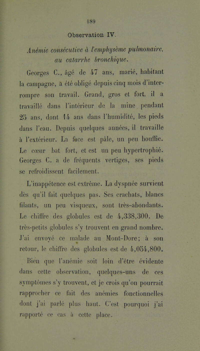 Observation IV. Anémie conséculive à l'emphysème pulmonaire, au catarrhe bronchique. Georges C, âgé de 47 ans, marié, habitant la campagne, à été obligé depuis cinq mois d'inter- rompre son travail. Grand, gros et fort, il a travaillé dans l'intérieur de la mine pendant 2o ans, dont 14 ans dans l'humidité, les pieds dans l'eau. Depuis quelques années, il travaille à l'extérieur. La face est pâle, un peu bouffie. Le cœur bat fort, et est un peu hypertrophié. Georges C. a de fréquents vertiges, ses pieds se refroidissent facilement. L'inappétence est extrême. La dyspnée survient dès qu'il fait quelques pas. Ses crachats, blancs filants, un peu visqueux, sont très-abondants. Le chiffre des globules est de 4,338,300. De très-petits globules s'y trouvent en grand nombre. .]'ai envové ce malade au Mont-Dore; à son ■ retour, le chiffre des globules est de 4,054,800. Bien que l'anémie soit loin d'être évidente dans cette observation, quelques-uns de ces symptômes s'y trouvent, et je crois qu'on pourrait rapprocher ce fait des anémies fonctionnelles dont j'ai parlé plus haut. C'est pourquoi j'ai rapporté ce cas à cette place.