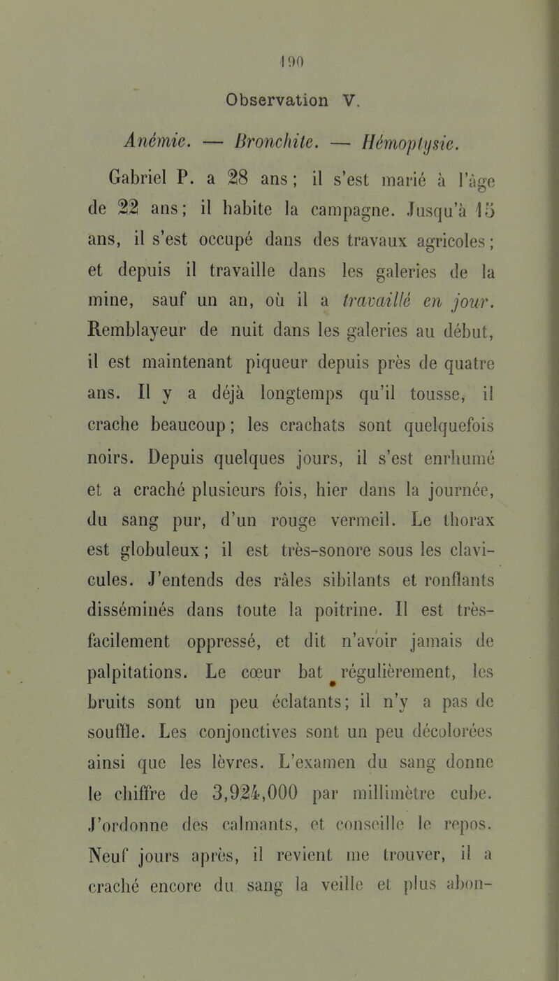 100 Observation V. Anémie. — Bronchite. — Hémoplijsie. Gabriel P. a ^8 ans; il s'est marié à l'âge de 22 ans; il habite la campagne. Jusqu'à 15 ans, il s'est occupé dans des travaux agricoles ; et depuis il travaille dans les galeries de la mine, sauf un an, où il a travaillé en jour. Remblayeur de nuit dans les galeries au début, il est maintenant piqueur depuis près de quatre ans. Il y a déjà longtemps qu'il tousse, il crache beaucoup ; les crachats sont quelquefois noirs. Depuis quelques jours, il s'est enrhumé et a craché plusieurs fois, hier dans la journée, du sang pur, d'un rouge vermeil. Le thorax est globuleux ; il est très-sonore sous les clavi- cules. J'entends des râles sibilants et ronflants disséminés dans toute la poitrine. Il est très- facilement oppressé, et dit n'avoir jamais de palpitations. Le cœur bat ^ régulièrement, les bruits sont un peu éclatants; il n'y a pas de souffle. Les conjonctives sont un peu décolorées ainsi que les lèvres. L'examen du sang donne le chiffre de 3,924,000 par millimètre cube. J'ordonne des calmants, et conseille lo repos. Neuf jours après, il revient me trouver, il a craché encore du sang la veille et plus abon-