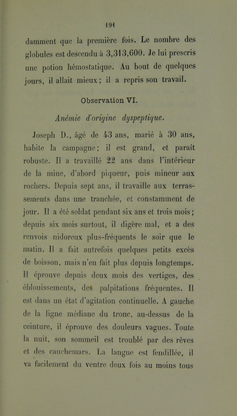 \9\ (larnmcnt que la première fois. Le nombre des globules est descendu à 3,313,600. Je lui prescris une potion hémostatique. Au bout de quelques jours, il allait mieux ; il a repris son travail. Observation VI. Anémie d'origine dyspeptique. Joseph D., âgé de 43 ans, marié à 30 ans, habite la campagne; il est grand, et paraît robuste. II a travaillé 21! ans dans l'intérieur de la mine, d'abord piqueur, puis mineur aux rochers. Depuis sept ans, il travaille aux terras- sements dans une tranchée, et constamment de jour. Il a été soldat pendant six ans et trois mois ; depuis six mois surtout, il digère mal, et a des renvois nidoreux plus-fréquents le soir que le matin. Il a fait autrefois quelques petits excès de boisson, mais n'en fait plus depuis longtemps. Il éprouve depuis deux mois des vertiges, des éblouissements, des palpitations fréquentes. Il est dans un état d'agitation continuelle. A gauche de la ligne médiane du tronc, au-dessus de la ceinture, il éprouve des douleurs vagues. Toute la nuit, son sommeil est troublé par des rêves et des cauchemars. La langue est fendillée, il va facilement du ventre deux fois au moins tous