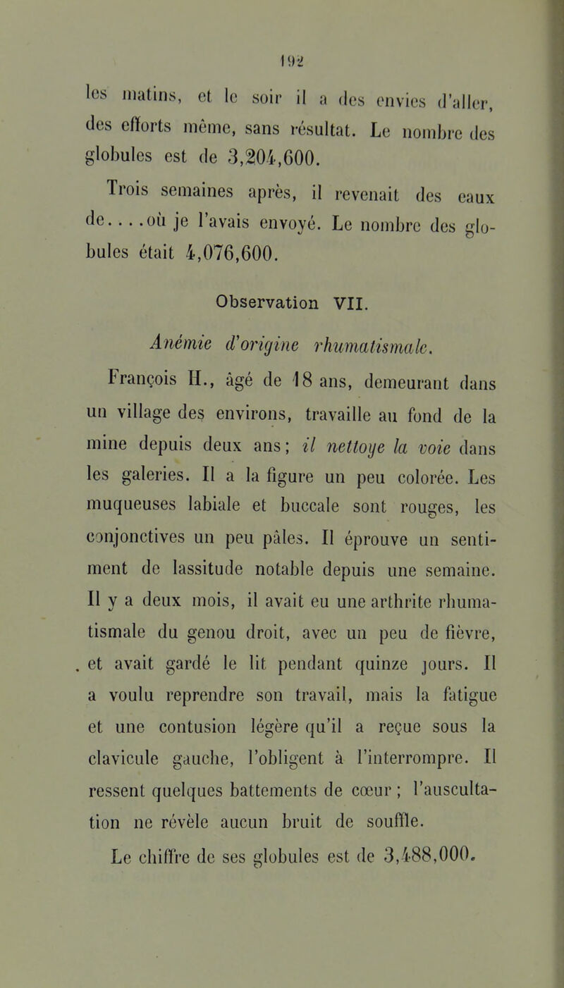 les matins, et le soir il a des envies d'aller, des efforts même, sans résultat. Le nombre des globules est de 3,^,600. Trois semaines après, il revenait des eaux de où je l'avais envoyé. Le nombre des glo- bules était 4,076,600. Observation VII. Anémie d'origine rhumatismale. François H., âgé de 18 ans, demeurant dans un village des environs, travaille au fond de la mine depuis deux ans ; il nettoyé la voie dans les galeries. Il a la figure un peu colorée. Les muqueuses labiale et buccale sont rouges, les conjonctives un peu pâles. II éprouve un senti- ment de lassitude notable depuis une semaine. Il y a deux mois, il avait eu une arthrite rhuma- tismale du genou droit, avec un peu de fièvre, . et avait gardé le lit pendant quinze jours. Il a voulu reprendre son travail, mais la fatigue et une contusion légère qu'il a reçue sous la clavicule gauche, l'obligent à l'interrompre. Il ressent quelques battements de cœur ; l'ausculta- tion ne révèle aucun bruit de souffle. Le chiffre de ses globules est de 3,488,000.