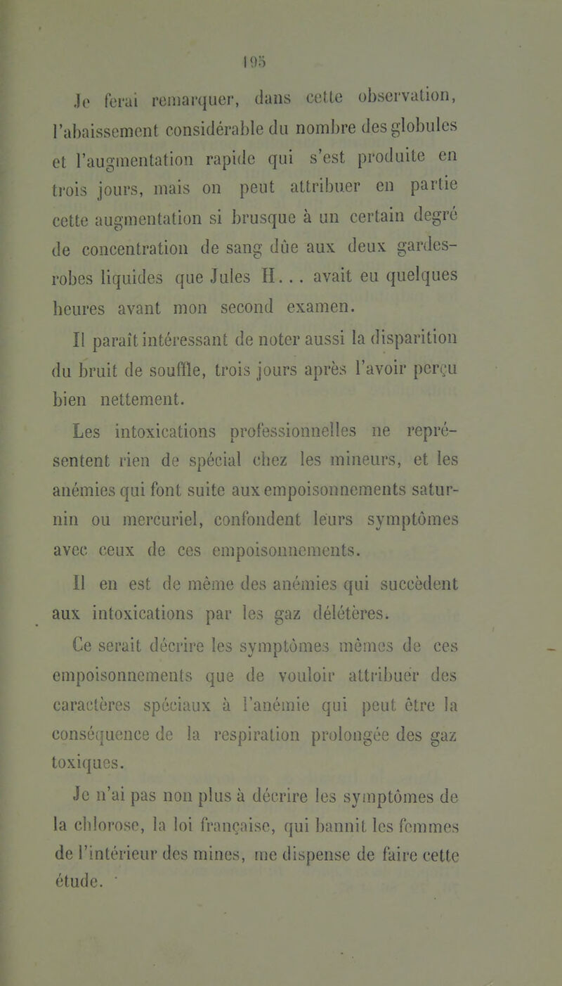 Jo ferai remarquer, dans cetle observation, l'abaissement considérable du nombre des globules et l'augmentation rapide qui s'est produite en trois jours, mais on peut attribuer en partie cette augmentation si brusque à un certain degré de concentration de sang due aux deux gardes- robes liquides que Jules H. .. avait eu quelques beures avant mon second examen. Il paraît intéressant de noter aussi la disparition du bruit de souffle, trois jours après l'avoir perçu bien nettement. Les intoxications professionnelles ne repré- sentent rien de spécial cbez les mineurs, et les anémies qui font suite aux empoisonnements satur- nin ou mercuriel, confondent leurs symptômes avec ceux de ces empoisonnements. Il en est de même des anémies qui succèdent aux intoxications par les gaz délétères. Ce serait décrire les symptômes mêmes de ces empoisonnements que de vouloir attribuer des caractères spéciaux à l'anémie qui peut être la conséquence de la respiration prolongée des gaz toxiques. Je n'ai pas non plus à décrire les symptômes de la chlorose, la loi française, qui bannit les femmes de l'intérieur des mines, me dispense de faire cette étude.