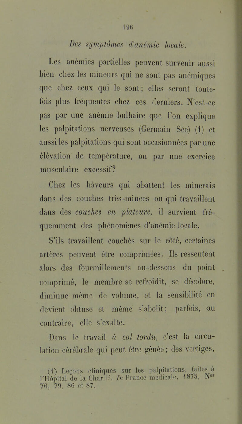 I9(i Des Kjjmplunies d'anémie locale. Les anémies partielles peuvent survenir aussi bien chez les mineurs qui ne sont pas anémiques que chez ceux qui le sont; elles seront toute- fois plus fréquentes chez ces derniers. N'est-ce pas par une anémie bulbaire que l'on explique les palpitations nerveuses (Germain Sée) (1) et aussi les palpitations qui sont occasionnées par une élévation de température, ou par une exercice musculaire excessif? Chez les hàveurs qui abattent les minerais dans des couches très-minces ou qui travaillent dans des couches en plateure, il survient fré- quemment des phénomènes d'anémie locale. S'ils travaillent couchés sur le côté, certaines artères peuvent être comprimées. Ils ressentent alors des fourmillements au-dessous du point . comprimé, le membre se refroidit, se décolore, diminue même de volume, et la sensibilité en devient obtuse et même s'abolit; parfois, au contraire, elle s'exalte. Dans le travail à col tordu, c'est la circu- lation cérébrale qui peut être gênée ; des vertiges, (i) Leçons cliniques sur les palpitations, faites à l'Hôpital de la Charité. /« France médicale, 1875, 70, 79, 86 et 87.