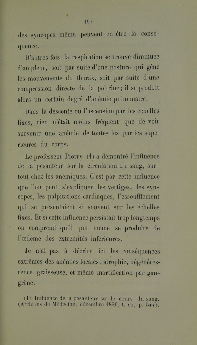 dos syncopes même peuvent en être la consé- quence. D'autres fois, la respiration se trouve diminuée d'ampleur, soit par suite d'une posture qui gêne les mouvements du thorax, soit par suite d'une compression directe de la poitrine ; il se produit alors un certain degré d'anémie pulmonaire. Dans la descente ou l'ascension par les échelles fixes, rien n'était moins fréquent que de voir survenir une anémie de toutes les parties supé- rieures du corps. Le professeur Piorry (1) a démontré l'influence de la pesanteur sur la circulation du sang, sur- tout chez les anémiques. C'est par cette influence que l'on peut s'expliquer les vertiges, les syn- copes, les palpitations cardiaques, l'essouftlement qui se présentaient si souvent sur les échelles fixes. Et si cette influence persistait trop longtemps on comprend qu'il pût même se produire de l'œdème des extrémités inférieures. Je n'ai pas à décrire ici les conséquences extrêmes des anémies locales : atrophie, dégénéres- cence graisseuse, et même mortification par gan- grène. (n InfluoncG do la pesanteur sur le cours du sanf^. (Ardii\a>s (lo MtHlocine, dnccmbro 182G, t. xii, p. 547).