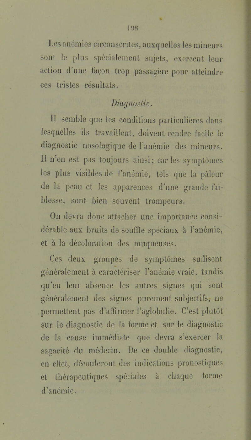 Los anémios circonscriKvs, auxquelles los mineurs son! le plus spécialement sujets, exercent leur action d'une façon trop passagère pour atteindre ces tristes résultats. Diagnostic. 11 semble que les conditions particulières dans lesquelles ils travaillent, doivent rendre facile le diagnostic nosologique de l'anémie des mineurs. Il n'en est pas toujours ainsi ; car les symptômes les plus visibles de l'anémie, tels que la pâleur de la peau et les apparences d'une grande fai- blesse, sont bien souvent trompeurs. On devra donc attacher une importance consi- dérable aux bruits de souffle spéciaux à l'anémie, et à la décoloration des muqueuses. Ces deux groupes de symptômes suffisent généralement à caractériser l'anémie vraie, tandis qu'en leur absence les autres signes qui sont généralement des signes purement subjectifs^ ne permettent pas d'affirmer l'aglobulie. C'est plutôt sur le diagnostic de la forme et sur le diagnostic de la cause immédiate que devra s'exercer la sagacité du médecin. De ce double diagnostic, en effet, découleront des indications pronostiques et thérapeutiques spéciales à chaque forme d'anénne.