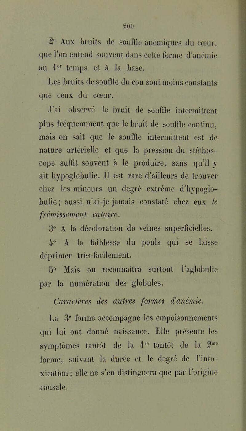 2 Aux bruits de souftïc anémiques du eœur, que l'on entend souvent dans cette forme d'anémie au 1 temps et à la base. Les bruits de souffle du cou sont moins constants que ceux du cœur. J'ai observé le bruit de souffle intermittent plus fréquemment que le bruit de souffle continu, mais on sait que le souffle intermittent est de nature artérielle et que la pression du stéthos- cope suffit souvent à le produire, sans qu'il y ait hypoglobulie. Il est rare d'ailleurs de trouver chez les mineurs un degré extrême d'hypoglo- bulie ; aussi n'ai-je jamais constaté chez eux le frémissement cataire. 3 A la décoloration de veines superficielles. 4° A la faiblesse du pouls qui se laisse déprimer très-facilement. 5° Mais on reconnaîtra surtout l'aglobulie par la numération des globules. Caractères des autres formes d'anémie. La 3^ forme accompagne les empoisonnements qui lui ont donné naissance. Elle présente les symptômes tantôt de la 1^° tantôt de la 2' forme, suivant la dtjrée et le degré de l'into- xication ; elle ne s'en distinguera que par l'origine causale.