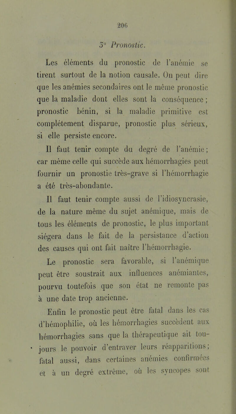 200 5 Pronostic. Les éléments du pronostic de l'anémie se tirent surtout de la notion causale. On peut dire que les anémies secondaires ont le môme pronostic que la maladie dont elles sont la conséquence ; pronostic bénin, si la maladie primitive est complètement disparue, pronostic plus sérieux, si elle persiste encore. Il faut tenir compte du degré de l'anémie; car même celle qui succède aux hémorrhagies peut fournir un pronostie très-grave si l'hémorrhagie a été très-abondante. Il faut tenir compte aussi de l'idiosyncrasie, de la nature même du sujet anémique, mais de tous les éléments de pronostic, le plus important siégera dans le fait de la persistance d'action des causes qui ont fait naître l'hémorrhagie. Le pronostic sera favorable, si l'anémique peut être soustrait aux influences anémiantes, pourvu toutefois que son état ne remonte pas à une date trop ancienne. Enfin le pronostic peut être fatal dans les cas d'hémophilie, où les hémorrhagies succèdent aux hémorrhagies sans que la thérapeutique ait tou- • jours le pouvoir d'entraver leurs réapparitions; fatal aussi, dans certaines anémies confirmées et à un degré extrême, où les syncopes sont