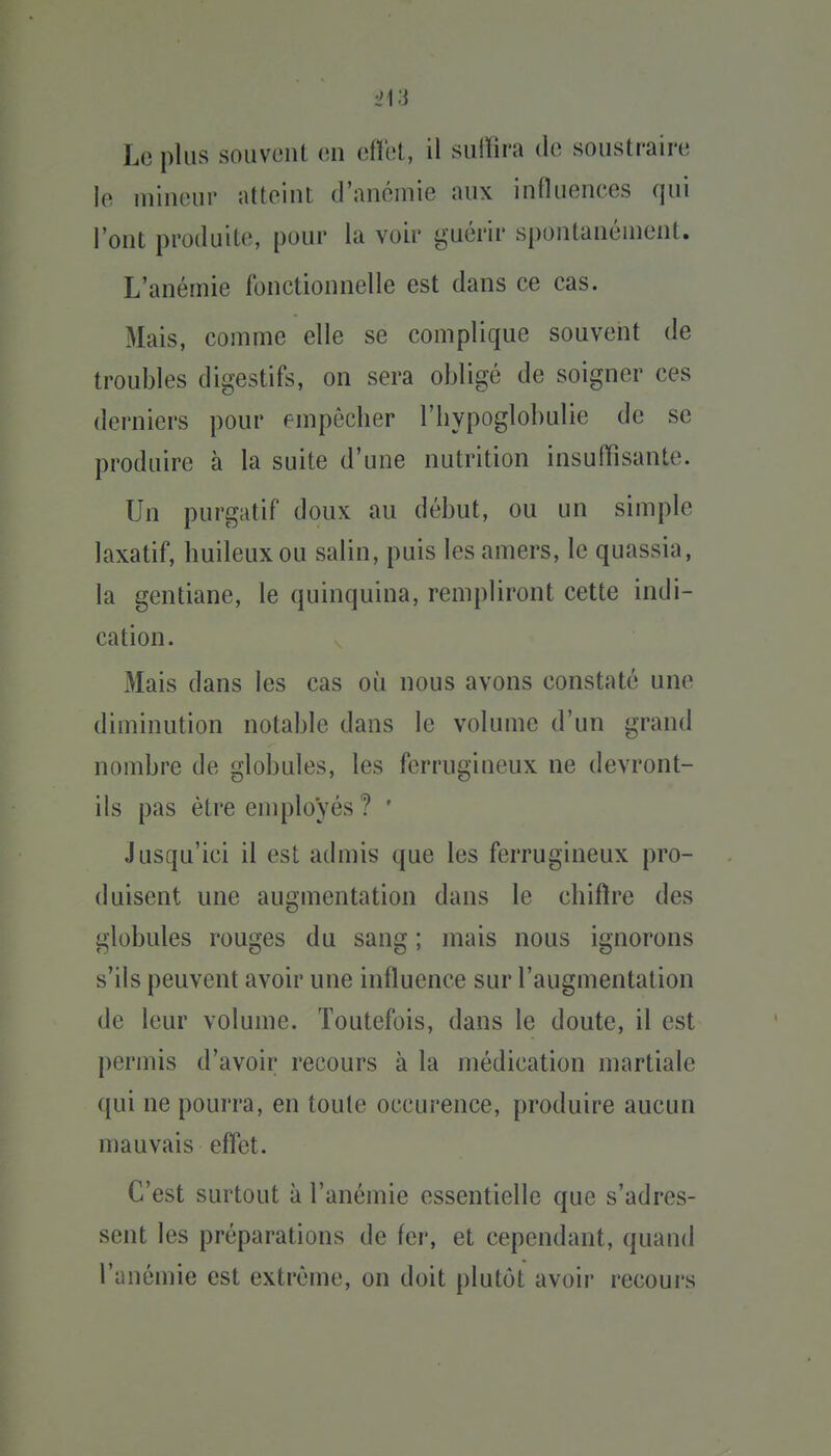 le mineur atteint d'anémie aux influences qui l'ont produite, pour la voir guérir spontanément. L'anémie fonctionnelle est dans ce cas. Mais, comme elle se complique souvent de troubles digestifs, on sera obligé de soigner ces derniers pour empêcher l'iiypoglobulie de se produire à la suite d'une nutrition insuffisante. Un purgatif doux au début, ou un simple laxatif, huileux ou salin, puis les amers, le quassia, la gentiane, le quinquina, rempliront cette indi- cation. Mais dans les cas où nous avons constaté une diminution notable dans le volume d'un grand nombre de globules, les ferrugineux ne devront- ils pas être employés ? ' Jusqu'ici il est admis que les ferrugineux pro- duisent une augmentation dans le chiftre des globules rouges du sang ; mais nous ignorons s'ils peuvent avoir une influence sur l'augmentation de leur volume. Toutefois, dans le doute, il est permis d'avoir recours à la médication martiale qui ne pourra, en toute occurence, produire aucun mauvais effet. C'est surtout à l'anémie essentielle que s'adres- sent les préparations de fer, et cependant, quand l'anémie est extrême, on doit plutôt avoir recours