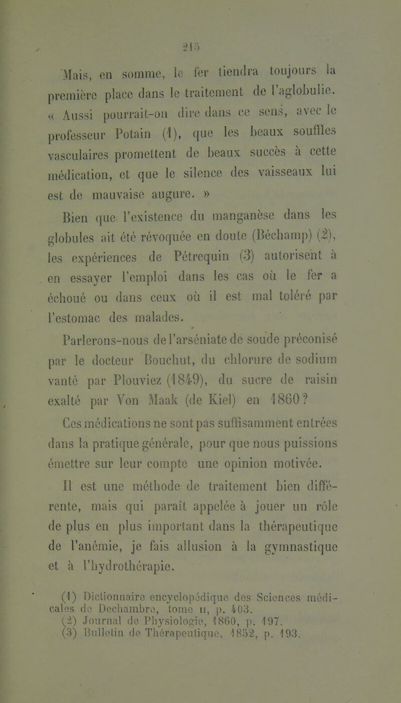 Mais, en somme, le 1er tiendra toujours la première place dans le traitement de l'aglobulie. « Aussi pourrait-on dire dans ce sens, avec le professeur Potain (1), que les beaux souffles vasculaires promettent de beaux succès à cette médication, et que le silence des vaisseaux lui est de mauvaise augure. » Bien que l'existence du manganèse dans les globules ait été révoquée en doute (Béchamp) (Z), les expériences de Pétrequin (3) autorisent à en essayer l'emploi dans les cas où le fer a échoué ou dans ceux où il est mal toléré par l'estomac des malades. Parlerons-nous del'arséniatede soude préconisé par le docteur Bouchut, du chlorure de sodium vanté par Plouviez (1849), du sucre de raisin exalté par Von Maak (de Kiel) en 1860? Ces médications ne sont pas suffisamment entrées dans la pratique générale, pour que nous puissions émettre sur leur compte une opinion motivée. Il est une méthode de traitement bien diffé- rente, mais qui paraît appelée à jouer un rôle de plus en plus important dans la thérapeutique de l'anémie, je fais allusion à la gymnastique et à l'hydrothérapie. (1) Diclionnairc ciicyclop6diquo dos Sciences mùdi- calfîs do Decliambro, toino ii, p. 403. (^i) Journal de Physiologie, 1860, p. 197.